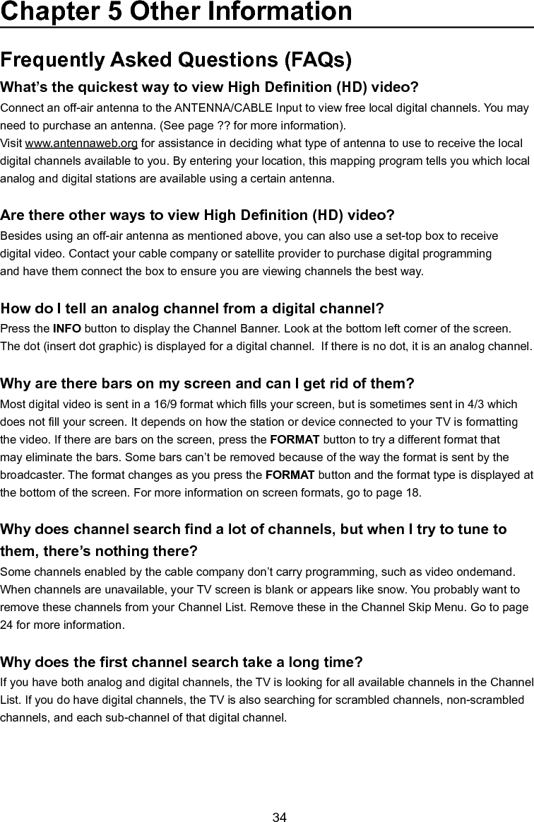   34Frequently Asked Questions (FAQs)What’sthequickestwaytoviewHighDenition(HD)video?Connect an off-air antenna to the ANTENNA/CABLE Input to view free local digital channels. You may need to purchase an antenna. (See page ?? for more information).Visit www.antennaweb.org for assistance in deciding what type of antenna to use to receive the local digital channels available to you. By entering your location, this mapping program tells you which local analog and digital stations are available using a certain antenna.ArethereotherwaystoviewHighDenition(HD)video?Besides using an off-air antenna as mentioned above, you can also use a set-top box to receivedigital video. Contact your cable company or satellite provider to purchase digital programmingand have them connect the box to ensure you are viewing channels the best way.How do I tell an analog channel from a digital channel?Press the INFO button to display the Channel Banner. Look at the bottom left corner of the screen. The dot (insert dot graphic) is displayed for a digital channel.  If there is no dot, it is an analog channel.Why are there bars on my screen and can I get rid of them?Most digital video is sent in a 16/9 format which lls your screen, but is sometimes sent in 4/3 which does not ll your screen. It depends on how the station or device connected to your TV is formatting the video. If there are bars on the screen, press the FORMAT button to try a different format that may eliminate the bars. Some bars can’t be removed because of the way the format is sent by the broadcaster. The format changes as you press the FORMAT button and the format type is displayed at the bottom of the screen. For more information on screen formats, go to page 18.Whydoeschannelsearchndalotofchannels,butwhenItrytotunetothem, there’s nothing there?Some channels enabled by the cable company don’t carry programming, such as video ondemand.  When channels are unavailable, your TV screen is blank or appears like snow. You probably want to remove these channels from your Channel List. Remove these in the Channel Skip Menu. Go to page 24 for more information.Whydoestherstchannelsearchtakealongtime?If you have both analog and digital channels, the TV is looking for all available channels in the Channel List. If you do have digital channels, the TV is also searching for scrambled channels, non-scrambled channels, and each sub-channel of that digital channel.Chapter 5 Other Information