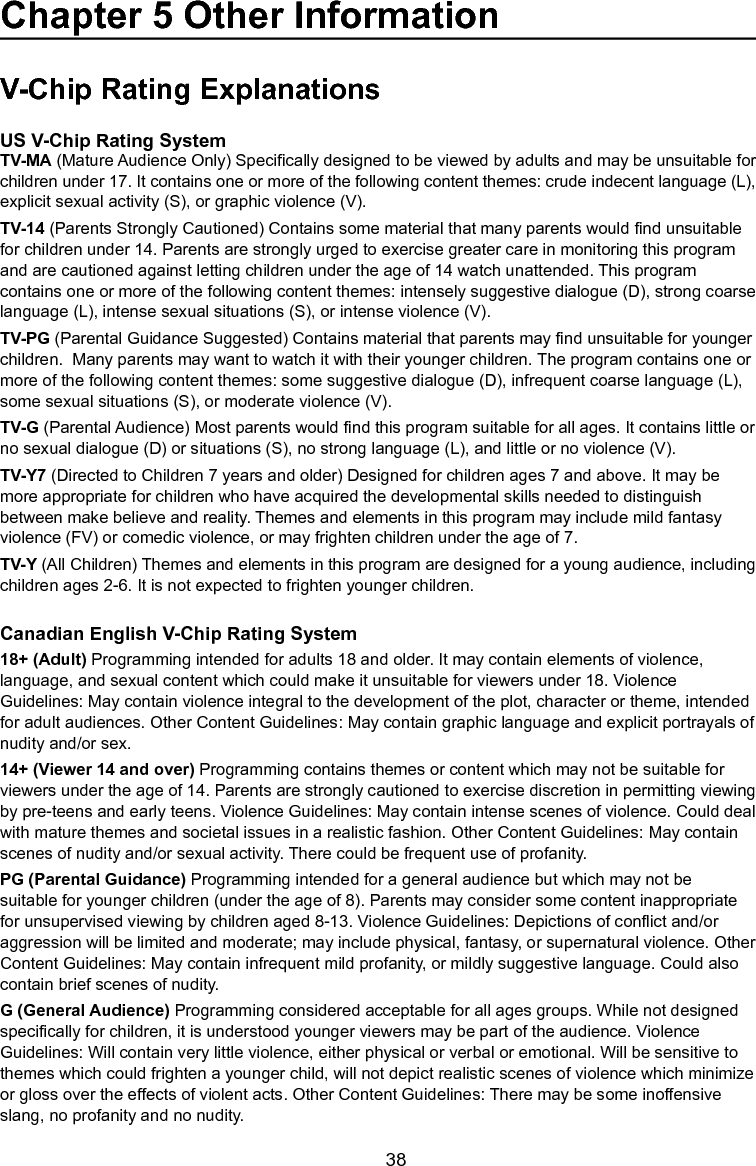   38V-Chip Rating ExplanationsUS V-Chip Rating SystemTV-MA (Mature Audience Only) Specically designed to be viewed by adults and may be unsuitable for children under 17. It contains one or more of the following content themes: crude indecent language (L), explicit sexual activity (S), or graphic violence (V).TV-14 (Parents Strongly Cautioned) Contains some material that many parents would nd unsuitable for children under 14. Parents are strongly urged to exercise greater care in monitoring this program and are cautioned against letting children under the age of 14 watch unattended. This program contains one or more of the following content themes: intensely suggestive dialogue (D), strong coarse language (L), intense sexual situations (S), or intense violence (V).TV-PG (Parental Guidance Suggested) Contains material that parents may nd unsuitable for younger children.  Many parents may want to watch it with their younger children. The program contains one or more of the following content themes: some suggestive dialogue (D), infrequent coarse language (L), some sexual situations (S), or moderate violence (V).TV-G (Parental Audience) Most parents would nd this program suitable for all ages. It contains little or no sexual dialogue (D) or situations (S), no strong language (L), and little or no violence (V).TV-Y7 (Directed to Children 7 years and older) Designed for children ages 7 and above. It may be more appropriate for children who have acquired the developmental skills needed to distinguish between make believe and reality. Themes and elements in this program may include mild fantasy violence (FV) or comedic violence, or may frighten children under the age of 7.TV-Y (All Children) Themes and elements in this program are designed for a young audience, including children ages 2-6. It is not expected to frighten younger children.Canadian English V-Chip Rating System18+ (Adult) Programming intended for adults 18 and older. It may contain elements of violence, language, and sexual content which could make it unsuitable for viewers under 18. Violence Guidelines: May contain violence integral to the development of the plot, character or theme, intended for adult audiences. Other Content Guidelines: May contain graphic language and explicit portrayals of nudity and/or sex. 14+ (Viewer 14 and over) Programming contains themes or content which may not be suitable for viewers under the age of 14. Parents are strongly cautioned to exercise discretion in permitting viewing by pre-teens and early teens. Violence Guidelines: May contain intense scenes of violence. Could deal with mature themes and societal issues in a realistic fashion. Other Content Guidelines: May contain scenes of nudity and/or sexual activity. There could be frequent use of profanity.PG (Parental Guidance) Programming intended for a general audience but which may not be suitable for younger children (under the age of 8). Parents may consider some content inappropriate for unsupervised viewing by children aged 8-13. Violence Guidelines: Depictions of conict and/or aggression will be limited and moderate; may include physical, fantasy, or supernatural violence. Other Content Guidelines: May contain infrequent mild profanity, or mildly suggestive language. Could also contain brief scenes of nudity.G (General Audience) Programming considered acceptable for all ages groups. While not designed specically for children, it is understood younger viewers may be part of the audience. Violence Guidelines: Will contain very little violence, either physical or verbal or emotional. Will be sensitive to themes which could frighten a younger child, will not depict realistic scenes of violence which minimize or gloss over the effects of violent acts. Other Content Guidelines: There may be some inoffensive slang, no profanity and no nudity. Chapter 5 Other Information