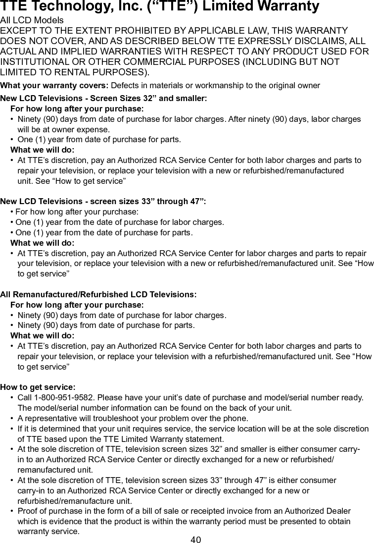   40TTE Technology, Inc. (“TTE”) Limited WarrantyAll LCD ModelsEXCEPT TO THE EXTENT PROHIBITED BY APPLICABLE LAW, THIS WARRANTYDOES NOT COVER, AND AS DESCRIBED BELOW TTE EXPRESSLY DISCLAIMS, ALLACTUAL AND IMPLIED WARRANTIES WITH RESPECT TO ANY PRODUCT USED FORINSTITUTIONAL OR OTHER COMMERCIAL PURPOSES (INCLUDING BUT NOTLIMITED TO RENTAL PURPOSES).What your warranty covers: Defects in materials or workmanship to the original ownerNew LCD Televisions - Screen Sizes 32” and smaller:For how long after your purchase:•  Ninety (90) days from date of purchase for labor charges. After ninety (90) days, labor charges      will be at owner expense.•  One (1) year from date of purchase for parts.What we will do:•  At TTE’s discretion, pay an Authorized RCA Service Center for both labor charges and parts to      repair your television, or replace your television with a new or refurbished/remanufactured      unit. See “How to get service”New LCD Televisions - screen sizes 33” through 47”:• For how long after your purchase:• One (1) year from the date of purchase for labor charges.• One (1) year from the date of purchase for parts.What we will do:•  At TTE’s discretion, pay an Authorized RCA Service Center for labor charges and parts to repair     your television, or replace your television with a new or refurbished/remanufactured unit. See “How   to get service”All Remanufactured/Refurbished LCD Televisions:For how long after your purchase:•  Ninety (90) days from date of purchase for labor charges.•  Ninety (90) days from date of purchase for parts.What we will do:•  At TTE’s discretion, pay an Authorized RCA Service Center for both labor charges and parts to      repair your television, or replace your television with a refurbished/remanufactured unit. See “How    to get service”How to get service:•  Call 1-800-951-9582. Please have your unit’s date of purchase and model/serial number ready.      The model/serial number information can be found on the back of your unit.•  A representative will troubleshoot your problem over the phone.•  If it is determined that your unit requires service, the service location will be at the sole discretion    of TTE based upon the TTE Limited Warranty statement.•  At the sole discretion of TTE, television screen sizes 32” and smaller is either consumer carry-     in to an Authorized RCA Service Center or directly exchanged for a new or refurbished/     remanufactured unit.•  At the sole discretion of TTE, television screen sizes 33” through 47” is either consumer      carry-in to an Authorized RCA Service Center or directly exchanged for a new or        refurbished/remanufacture unit.•  Proof of purchase in the form of a bill of sale or receipted invoice from an Authorized Dealer      which is evidence that the product is within the warranty period must be presented to obtain      warranty service.