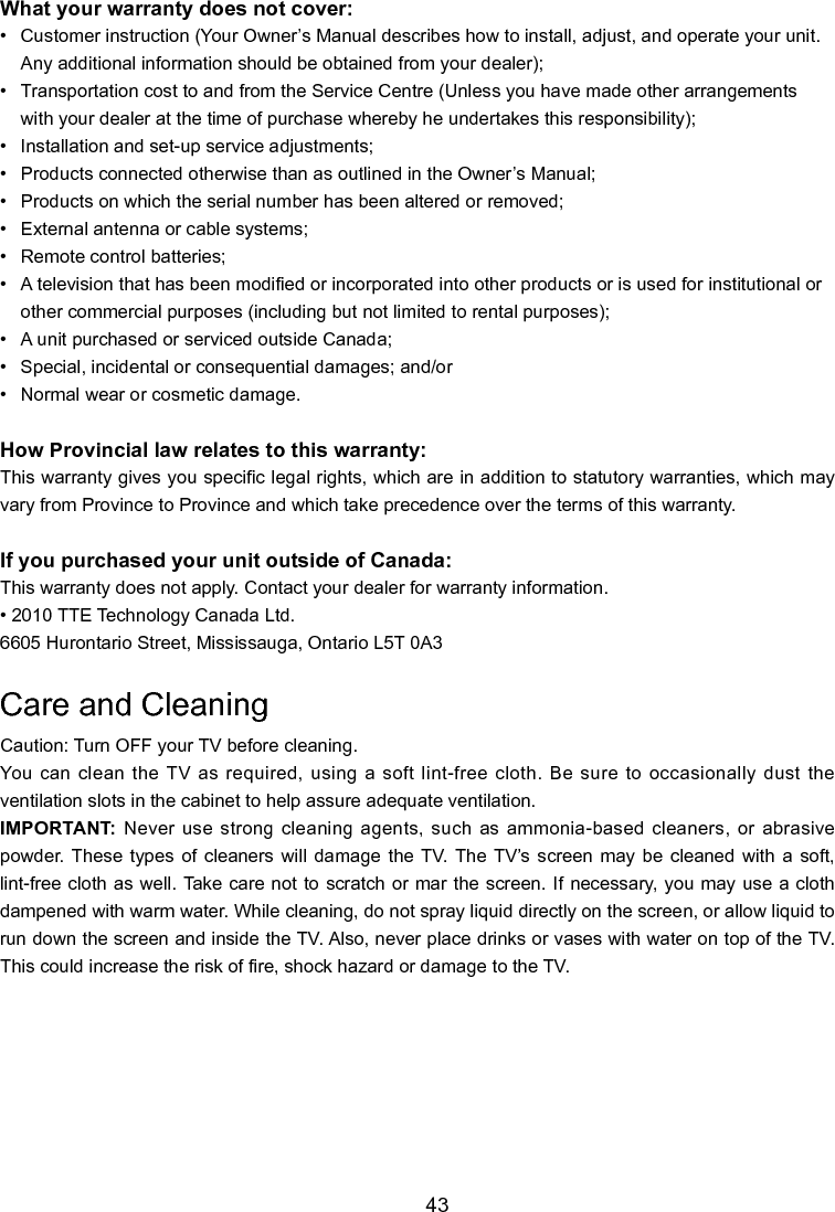   43What your warranty does not cover:•   Customer instruction (Your Owner’s Manual describes how to install, adjust, and operate your unit.     Any additional information should be obtained from your dealer);•   Transportation cost to and from the Service Centre (Unless you have made other arrangements      with your dealer at the time of purchase whereby he undertakes this responsibility);•   Installation and set-up service adjustments;•   Products connected otherwise than as outlined in the Owner’s Manual;•   Products on which the serial number has been altered or removed;•   External antenna or cable systems;•   Remote control batteries;•   A television that has been modied or incorporated into other products or is used for institutional or     other commercial purposes (including but not limited to rental purposes);•   A unit purchased or serviced outside Canada; •   Special, incidental or consequential damages; and/or•   Normal wear or cosmetic damage.How Provincial law relates to this warranty:This warranty gives you specic legal rights, which are in addition to statutory warranties, which may vary from Province to Province and which take precedence over the terms of this warranty.If you purchased your unit outside of Canada:This warranty does not apply. Contact your dealer for warranty information.• 2010 TTE Technology Canada Ltd.6605 Hurontario Street, Mississauga, Ontario L5T 0A3Care and CleaningCaution: Turn OFF your TV before cleaning.You can clean the TV  as required, using a soft  lint-free cloth. Be sure to occasionally  dust the ventilation slots in the cabinet to help assure adequate ventilation.IMPORTANT: Never use strong cleaning agents, such as ammonia-based cleaners, or abrasive powder. These  types  of  cleaners  will  damage  the TV.  The  TV’s  screen  may be  cleaned  with a  soft, lint-free cloth as  well. Take care not to scratch or mar the screen. If necessary,  you may use a cloth dampened with warm water. While cleaning, do not spray liquid directly on the screen, or allow liquid to run down the screen and inside the TV. Also, never place drinks or vases with water on top of the TV. This could increase the risk of re, shock hazard or damage to the TV.