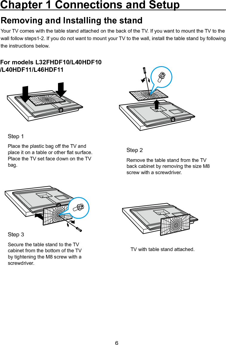  6Chapter 1 Connections and SetupFor models L32FHDF10/L40HDF10/L40HDF11/L46HDF11For models L46FHDFE9AThis model comes with the table stand attached. If you want to mount your TV to the wall, remove the table stand by following the instructions below.Removing and Installing the standYour TV comes with the table stand attached on the back of the TV. If you want to mount the TV to the wall follow steps1-2. If you do not want to mount your TV to the wall, install the table stand by following the instructions below.If you want to mount your TV to the wall, rst remove the table stand from the TV’s back cabinet as shown above:Step 2Remove the table stand from the TV back cabinet by removing the size M8 screw with a screwdriver.Step 2Remove the table stand from the TV cabinet. Use a screwdriver to remove the four M5 ST-screws.TV with table stand attached.TV cabinet with stand cap attached.Step 1Place the plastic bag off the TV and place it on a table or other at surface. Place the TV set face down on the TV bag.Step 1Place the plastic bag off the TV and place it on a table or other at surface. Place the TV set face down on the TV bag.Step 3Secure the table stand to the TV cabinet from the bottom of the TV by tightening the M8 screw with a screwdriver.Step 3Attach the stand cap to the TV cabinet.Mounting Your TV to the WallThe VESA number is the horizontal and vertical measurement of the mounting holes. For example, 200x100 refers to fact that the mounting measurements are 200mm horizontally and 100mm vertically.Follow the directions included with the wall mount to mount the TV to the wall.Caution: Your wall mount must be able to bear a minimum of ve times the TV’s net weight to avoid causing damage.To mount your TV to the wall, purchase a VESA wallModel L32FHDF11Model L46FHDE9AModels L40FHDF11/L40FHDF11 /L46FHDF11Purchase a VESA 200 x100, Size M4 screw          Purchase a VESA 600 x400, Size M4 screw          Purchase a VESA 400 x400, Size M6 screw          4