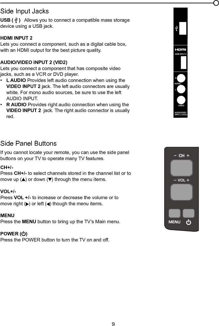  9Chapter 1 Connections and SetupSide Input JacksUSB (    )   Allows you to connect a compatible mass storage device using a USB jack.HDMI INPUT 2 Lets you connect a component, such as a digital cable box, with an HDMI output for the best picture quality.AUDIO/VIDEO INPUT 2 (VID2) Lets you connect a component that has composite video jacks, such as a VCR or DVD player.•   L AUDIO Provides left audio connection when using the     VIDEO INPUT 2 jack. The left audio connectors are usually    white. For mono audio sources, be sure to use the left      AUDIO INPUT.•  R AUDIO Provides right audio connection when using the    VIDEO INPUT 2  jack. The right audio connector is usually    red.Side Panel ButtonsIf you cannot locate your remote, you can use the side panel buttons on your TV to operate many TV features.CH+/-Press CH+/- to select channels stored in the channel list or to move up ( ) or down ( ) through the menu items.VOL+/-Press VOL +/- to increase or decrease the volume or to move right ( ) or left ( ) though the menu items.MENU Press the MENU button to bring up the TV’s Main menu.POWER ( ) Press the POWER button to turn the TV on and off.VOLVIDEOLAUDIORAUDIO/VIDEOINPUT 2 (VID2)HDMI    INPUT 2