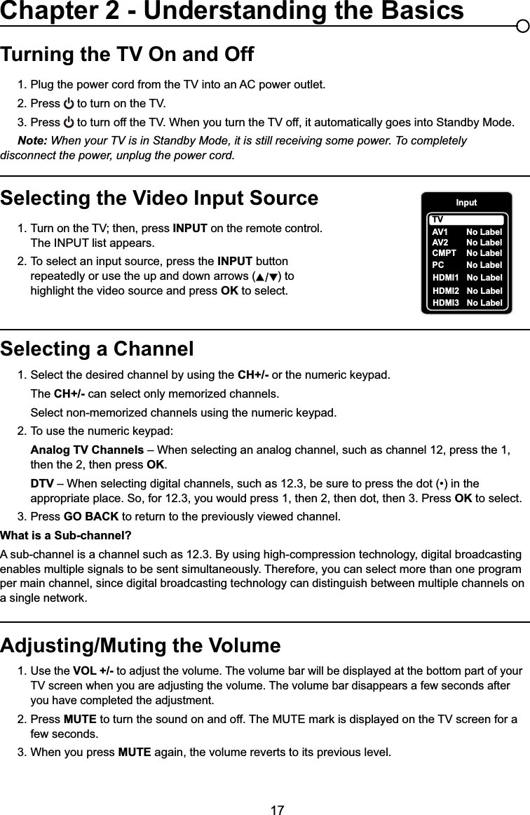 17Selecting a Channel1. Select the desired channel by using the CH+/- RUWKHQXPHULFNH\SDG  The CH+/- can select only memorized channels.  6HOHFWQRQPHPRUL]HGFKDQQHOVXVLQJWKHQXPHULFNH\SDG 7RXVHWKHQXPHULFNH\SDGAnalog TV Channels – When selecting an analog channel, such as channel 12, press the 1,        then the 2, then press OK.DTV ±:KHQVHOHFWLQJGLJLWDOFKDQQHOVVXFKDVEHVXUHWRSUHVVWKHGRWLQWKH     appropriate place. So, for 12.3, you would press 1, then 2, then dot, then 3. Press OK to select.3. Press GO BACK to return to the previously viewed channel.What is a Sub-channel?A sub-channel is a channel such as 12.3. By using high-compression technology, digital broadcasting enables multiple signals to be sent simultaneously. Therefore, you can select more than one program per main channel, since digital broadcasting technology can distinguish between multiple channels on DVLQJOHQHWZRUNTurning the TV On and Off3OXJWKHSRZHUFRUGIURPWKH79LQWRDQ$&amp;SRZHURXWOHW2. Press WRWXUQRQWKH793. Press WRWXUQRIIWKH79:KHQ\RXWXUQWKH79RIILWDXWRPDWLFDOO\JRHVLQWR6WDQGE\0RGHNote: When your TV is in Standby Mode, it is still receiving some power. To completely     disconnect the power, unplug the power cord.Selecting the Video Input Source 7XUQRQWKH79WKHQSUHVV INPUT on the remote control.      The INPUT list appears.2. To select an input source, press the INPUT button        repeatedly or use the up and down arrows ( ) to        highlight the video source and press OK to select. Adjusting/Muting the Volume1.Use the VOL +/- to adjust the volume. The volume bar will be displayed at the bottom part of your   79VFUHHQZKHQ\RXDUHDGMXVWLQJWKHYROXPH7KHYROXPHEDUGLVDSSHDUVDIHZVHFRQGVDIWHU     you have completed the adjustment.2. Press MUTEWRWXUQWKHVRXQGRQDQGRII7KH087(PDUNLVGLVSOD\HGRQWKH79VFUHHQIRUD   few seconds.3. When you press MUTE again, the volume reverts to its previous level.Chapter 2 - Understanding the BasicsInputAV1CMPT No LabelPC No LabelHDMI1 No LabelHDMI2 No LabelTVNo LabelAV2 No LabelHDMI3 No Label