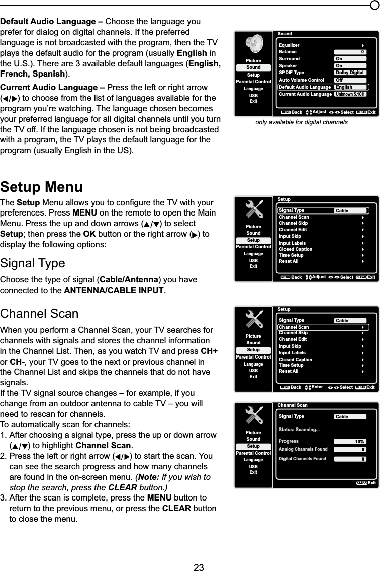 23Default Audio Language – Choose the language you prefer for dialog on digital channels. If the preferred ODQJXDJHLVQRWEURDGFDVWHGZLWKWKHSURJUDPWKHQWKH79plays the default audio for the program (usually English in the U.S.). There are 3 available default languages (English, French, Spanish).Current Audio Language – Press the left or right arrow () to choose from the list of languages available for the SURJUDP\RX¶UHZDWFKLQJ7KHODQJXDJHFKRVHQEHFRPHVyour preferred language for all digital channels until you turn WKH79RII,IWKHODQJXDJHFKRVHQLVQRWEHLQJEURDGFDVWHGZLWKDSURJUDPWKH79SOD\VWKHGHIDXOWODQJXDJHIRUWKHprogram (usually English in the US).only available for digital channelsSoundSetupParental ControlLanguageSoundPictureEqualizerBalanceSurroundDefault Audio LanguageUSBExit0OnEnglishCurrent Audio LanguageUnknown 5.1CHSpeaker OnSPDIF Type Dolby DigitalAuto Volume Control OffBackMENUAdjust Select ExitCLEARSetup MenuThe Setup0HQXDOORZV\RXWRFRQ¿JXUHWKH79ZLWK\RXUpreferences. Press MENU on the remote to open the Main Menu. Press the up and down arrows ( ) to select SetupWKHQSUHVVWKHOK button or the right arrow ( ) to display the following options:Signal TypeChoose the type of signal (Cable/Antenna) you have connected to the ANTENNA/CABLE INPUT.Channel Scan :KHQ\RXSHUIRUPD&amp;KDQQHO6FDQ\RXU79VHDUFKHVIRUchannels with signals and stores the channel information LQWKH&amp;KDQQHO/LVW7KHQDV\RXZDWFK79DQGSUHVVCH+or CH-\RXU79JRHVWRWKHQH[WRUSUHYLRXVFKDQQHOLQWKH&amp;KDQQHO/LVWDQGVNLSVWKHFKDQQHOVWKDWGRQRWKDYHsignals.,IWKH79VLJQDOVRXUFHFKDQJHV±IRUH[DPSOHLI\RXFKDQJHIURPDQRXWGRRUDQWHQQDWRFDEOH79±\RXZLOOneed to rescan for channels.To automatically scan for channels:1. After choosing a signal type, press the up or down arrow () to highlight Channel Scan.2. Press the left or right arrow ( ) to start the scan. You can see the search progress and how many channels are found in the on-screen menu. (Note: If you wish to stop the search, press the CLEAR button.)3. After the scan is complete, press the MENU button to return to the previous menu, or press the CLEAR button to close the menu.SetupSetupParental ControlLanguageSoundPictureSignal TypeChannel ScanUSBExitCableChannel SkipChannel EditInput SkipInput LabelsClosed CaptionTime SetupReset AllBackMENUAdjust Select ExitCLEARSetupSetupParental ControlLanguageSoundPictureSignal TypeChannel ScanUSBExitCableChannel SkipChannel EditInput SkipInput LabelsClosed CaptionTime SetupReset AllBackMENUEnter Select ExitCLEARChannel ScanSetupParental ControlLanguageSoundPictureSignal TypeStatus: Scanning...USBExitCableProgress 10%Analog Channels Found00Digital Channels FoundExitCLEAR