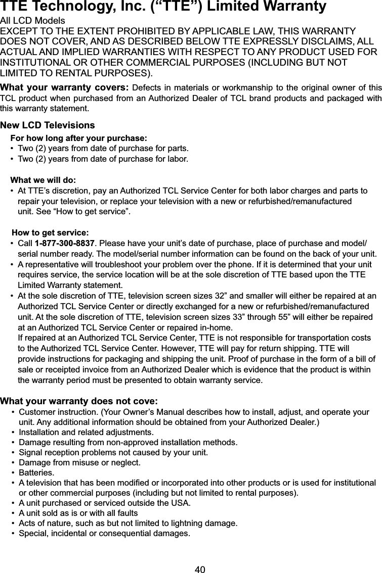 40TTE Technology, Inc. (“TTE”) Limited Warranty$OO/&amp;&apos;0RGHOV(;&amp;(37727+((;7(17352+,%,7(&apos;%&lt;$33/,&amp;$%/(/$:7+,6:$55$17&lt;&apos;2(6127&amp;29(5$1&apos;$6&apos;(6&amp;5,%(&apos;%(/2:77((;35(66/&lt;&apos;,6&amp;/$,06$//$&amp;78$/$1&apos;,03/,(&apos;:$55$17,(6:,7+5(63(&amp;772$1&lt;352&apos;8&amp;786(&apos;)25,167,787,21$/2527+(5&amp;200(5&amp;,$/385326(6,1&amp;/8&apos;,1*%87127/,0,7(&apos;725(17$/385326(6What your warranty covers:&apos;HIHFWVLQ PDWHULDOVRUZRUNPDQVKLSWRWKH RULJLQDORZQHURIWKLV7&amp;/SURGXFWZKHQSXUFKDVHG IURPDQ$XWKRUL]HG&apos;HDOHURI7&amp;/EUDQGSURGXFWVDQGSDFNDJHGZLWKthis warranty statement.New LCD TelevisionsFor how long after your purchase:7ZR\HDUVIURPGDWHRISXUFKDVHIRUSDUWV7ZR\HDUVIURPGDWHRISXUFKDVHIRUODERUWhat we will do:$W77(¶VGLVFUHWLRQSD\DQ$XWKRUL]HG7&amp;/6HUYLFH&amp;HQWHUIRUERWKODERUFKDUJHVDQGSDUWVWR  UHSDLU\RXUWHOHYLVLRQRUUHSODFH\RXUWHOHYLVLRQZLWKDQHZRUUHIXUELVKHGUHPDQXIDFWXUHG unit. See “How to get service”.     How to get service:&amp;DOO1-877-300-88373OHDVHKDYH\RXUXQLW¶VGDWHRISXUFKDVHSODFHRISXUFKDVHDQGPRGHO  VHULDOQXPEHUUHDG\7KHPRGHOVHULDOQXPEHULQIRUPDWLRQFDQEHIRXQGRQWKHEDFNRI\RXUXQLW$UHSUHVHQWDWLYHZLOOWURXEOHVKRRW\RXUSUREOHPRYHUWKHSKRQH,ILWLVGHWHUPLQHGWKDW\RXUXQLW requires service, the service location will be at the sole discretion of TTE based upon the TTE    Limited Warranty statement.$WWKHVROHGLVFUHWLRQRI77(WHOHYLVLRQVFUHHQVL]HV´DQGVPDOOHUZLOOHLWKHUEHUHSDLUHGDWDQ $XWKRUL]HG7&amp;/6HUYLFH&amp;HQWHURUGLUHFWO\H[FKDQJHGIRUDQHZRUUHIXUELVKHGUHPDQXIDFWXUHG unit. At the sole discretion of TTE, television screen sizes 33” through 55” will either be repaired    at an Authorized TCL Service Center or repaired in-home. If repaired at an Authorized TCL Service Center, TTE is not responsible for transportation costs    to the Authorized TCL Service Center. However, TTE will pay for return shipping. TTE will     SURYLGHLQVWUXFWLRQVIRUSDFNDJLQJDQGVKLSSLQJWKHXQLW3URRIRISXUFKDVHLQWKHIRUPRIDELOORI VDOHRUUHFHLSWHGLQYRLFHIURPDQ$XWKRUL]HG&apos;HDOHUZKLFKLVHYLGHQFHWKDWWKHSURGXFWLVZLWKLQ the warranty period must be presented to obtain warranty service.What your warranty does not cove:&amp;XVWRPHULQVWUXFWLRQ&lt;RXU2ZQHU¶V0DQXDOGHVFULEHVKRZWRLQVWDOODGMXVWDQGRSHUDWH\RXU  XQLW$Q\DGGLWLRQDOLQIRUPDWLRQVKRXOGEHREWDLQHGIURP\RXU$XWKRUL]HG&apos;HDOHU,QVWDOODWLRQDQGUHODWHGDGMXVWPHQWV&apos;DPDJHUHVXOWLQJIURPQRQDSSURYHGLQVWDOODWLRQPHWKRGV6LJQDOUHFHSWLRQSUREOHPVQRWFDXVHGE\\RXUXQLW&apos;DPDJHIURPPLVXVHRUQHJOHFW%DWWHULHV$WHOHYLVLRQWKDWKDVEHHQPRGL¿HGRULQFRUSRUDWHGLQWRRWKHUSURGXFWVRULVXVHGIRULQVWLWXWLRQDOor other commercial purposes (including but not limited to rental purposes).$XQLWSXUFKDVHGRUVHUYLFHGRXWVLGHWKH86$$XQLWVROGDVLVRUZLWKDOOIDXOWV$FWVRIQDWXUHVXFKDVEXWQRWOLPLWHGWROLJKWQLQJGDPDJH6SHFLDOLQFLGHQWDORUFRQVHTXHQWLDOGDPDJHV