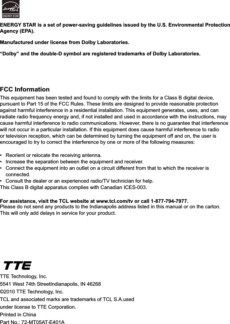 44FCC InformationThis equipment has been tested and found to comply with the limits for a Class B digital device, pursuant to Part 15 of the FCC Rules. These limits are designed to provide reasonable protection against harmful interference in a residential installation. This equipment generates, uses, and can radiate radio frequency energy and, if not installed and used in accordance with the instructions, may cause harmful interference to radio communications. However, there is no guarantee that interference will not occur in a particular installation. If this equipment does cause harmful interference to radio or television reception, which can be determined by turning the equipment off and on, the user is encouraged to try to correct the interference by one or more of the following measures: 5HRULHQWRUUHORFDWHWKHUHFHLYLQJDQWHQQD ,QFUHDVHWKHVHSDUDWLRQEHWZHHQWKHHTXLSPHQWDQGUHFHLYHU &amp;RQQHFWWKHHTXLSPHQWLQWRDQRXWOHWRQDFLUFXLWGLIIHUHQWIURPWKDWWRZKLFKWKHUHFHLYHULV connected. &amp;RQVXOWWKHGHDOHURUDQH[SHULHQFHGUDGLR79WHFKQLFLDQIRUKHOSThis Class B digital apparatus complies with Canadian ICES-003.For assistance, visit the TCL website at www.tcl.com/tv or call 1-877-794-7977.Please do not send any products to the Indianapolis address listed in this manual or on the carton. This will only add delays in service for your product.TTE Technology, Inc.5541 West 74th StreetIndianapolis, IN 46268©2010 TTE Technology, Inc.7&amp;/DQGDVVRFLDWHGPDUNVDUHWUDGHPDUNVRI7&amp;/6$XVHGunder license to TTE Corporation.Printed in ChinaPart No.: 72-MT05AT-E401AENERGY STAR is a set of power-saving guidelines issued by the U.S. Environmental Protection Agency (EPA).Manufactured under license from Dolby Laboratories.“Dolby” and the double-D symbol are registered trademarks of Dolby Laboratories.