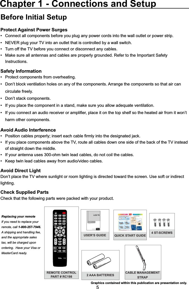 5QUICK START GUIDEBefore Initial SetupProtect Against Power SurgesConnect all components before you plug any power cords into the wall outlet or power strip. 1(9(5SOXJ\RXU79LQWRDQRXWOHWWKDWLVFRQWUROOHGE\DZDOOVZLWFK 7XUQRIIWKH79EHIRUH\RXFRQQHFWRUGLVFRQQHFWDQ\FDEOHV 0DNHVXUHDOODQWHQQDVDQGFDEOHVDUHSURSHUO\JURXQGHG5HIHUWRWKH,PSRUWDQW6DIHW\ Instructions.Safety Information 3URWHFWFRPSRQHQWVIURPRYHUKHDWLQJ &apos;RQ¶WEORFNYHQWLODWLRQKROHVRQDQ\RIWKHFRPSRQHQWV$UUDQJHWKHFRPSRQHQWVVRWKDWDLUFDQ circulate freely. &apos;RQ¶WVWDFNFRPSRQHQWV ,I\RXSODFHWKHFRPSRQHQWLQDVWDQGPDNHVXUH\RXDOORZDGHTXDWHYHQWLODWLRQ ,I\RXFRQQHFWDQDXGLRUHFHLYHURUDPSOL¿HUSODFHLWRQWKHWRSVKHOIVRWKHKHDWHGDLUIURPLWZRQ¶Wharm other components.Avoid Audio Interference 3RVLWLRQFDEOHVSURSHUO\LQVHUWHDFKFDEOH¿UPO\LQWRWKHGHVLJQDWHGMDFN ,I\RXSODFHFRPSRQHQWVDERYHWKH79URXWHDOOFDEOHVGRZQRQHVLGHRIWKHEDFNRIWKH79LQVWHDGof straight down the middle. ,I\RXUDQWHQQDXVHVRKPWZLQOHDGFDEOHVGRQRWFRLOWKHFDEOHV .HHSWZLQOHDGFDEOHVDZD\IURPDXGLRYLGHRFDEOHVAvoid Direct Light&apos;RQ¶WSODFHWKH79ZKHUHVXQOLJKWRUURRPOLJKWLQJLVGLUHFWHGWRZDUGWKHVFUHHQ8VHVRIWRULQGLUHFWlighting.Check Supplied Parts&amp;KHFNWKDWWKHIROORZLQJSDUWVZHUHSDFNHGZLWK\RXUSURGXFWChapter 1 - Connections and SetupREMOTE CONTROLPART # RC198MENUCLEARINPUTGO BACKINFOVOL CHMUTERC198FORMATFAVMEDIAGUIDEReplacing your remoteIf you need to replace your remote, call 1-800-257-7946.  A shipping and handling fee, and the appropriate sales tax, will be charged upon ordering.  Have your Visa or MasterCard ready.Graphics contained within this publication are presentation only.2 AAA BATTERIES CABLE MANAGEMENT STRAPUSER’S GUIDE 4 ST-SCREWS