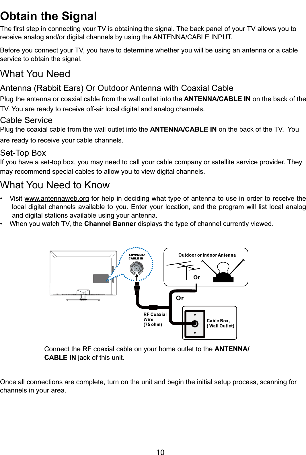 10Outdoor or indoor AntennaCable Box,( Wall Outlet)RF CoaxialWire(75 ohm)OrOrANTENNA/CABLE INConnect the RF coaxial cable on your home outlet to the ANTENNA/CABLE INMDFNRIWKLVXQLWOnce all connections are complete, turn on the unit and begin the initial setup process, scanning for channels in your area. Obtain the Signal7KH¿UVWVWHSLQFRQQHFWLQJ\RXU79LVREWDLQLQJWKHVLJQDO7KHEDFNSDQHORI\RXU79DOORZV\RXWRUHFHLYHDQDORJDQGRUGLJLWDOFKDQQHOVE\XVLQJWKH$17(11$&amp;$%/(,1387%HIRUH\RXFRQQHFW\RXU79\RXKDYHWRGHWHUPLQHZKHWKHU\RXZLOOEHXVLQJDQDQWHQQDRUDFDEOHservice to obtain the signal.What You NeedAntenna (Rabbit Ears) Or Outdoor Antenna with Coaxial CablePlug the antenna or coaxial cable from the wall outlet into the ANTENNA/CABLE INRQWKHEDFNRIthe79&lt;RXDUHUHDG\WRUHFHLYHRIIDLUORFDOGLJLWDODQGDQDORJFKDQQHOVCable ServicePlug the coaxial cable from the wall outlet into the ANTENNA/CABLE INRQWKHEDFNRIWKH79You are ready to receive your cable channels.Set-Top BoxIf you have a set-top box, you may need to call your cable company or satellite service provider. They may recommend special cables to allow you to view digital channels.What You Need to Know 9LVLWwww.antennaweb.org for help in deciding what type of antenna to use in order to receive the local digital channels available to you. Enter your location, and the program will list local analog and digital stations available using your antenna. :KHQ\RXZDWFK79WKHChannel Banner displays the type of channel currently viewed.