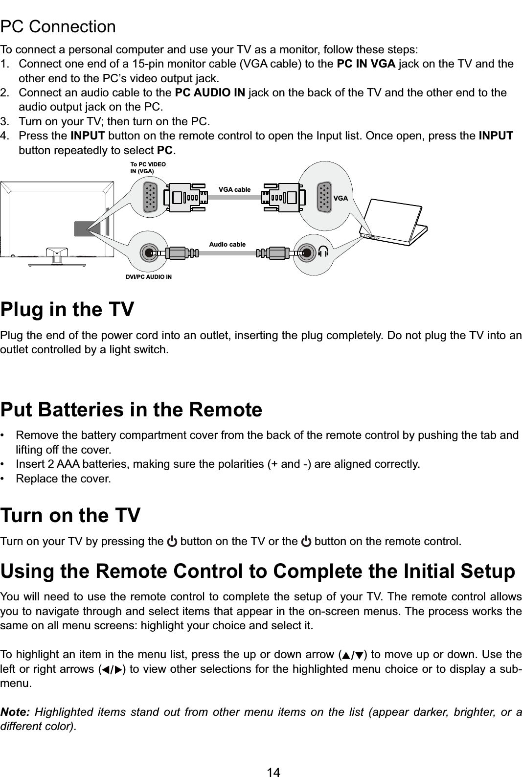 14Plug in the TV3OXJWKHHQGRIWKHSRZHUFRUGLQWRDQRXWOHWLQVHUWLQJWKHSOXJFRPSOHWHO\&apos;RQRWSOXJWKH79LQWRDQoutlet controlled by a light switch. Put Batteries in the Remote 5HPRYHWKHEDWWHU\FRPSDUWPHQWFRYHUIURPWKHEDFNRIWKHUHPRWHFRQWUROE\SXVKLQJWKHWDEDQGlifting off the cover. ,QVHUW$$$EDWWHULHVPDNLQJVXUHWKHSRODULWLHVDQGDUHDOLJQHGFRUUHFWO\ 5HSODFHWKHFRYHUTurn on the TV7XUQRQ\RXU79E\SUHVVLQJWKH EXWWRQRQWKH79RUWKH  button on the remote control.Using the Remote Control to Complete the Initial Setup&lt;RXZLOOQHHGWRXVHWKHUHPRWHFRQWUROWRFRPSOHWHWKHVHWXSRI\RXU797KHUHPRWHFRQWURODOORZV\RXWRQDYLJDWHWKURXJKDQGVHOHFWLWHPVWKDWDSSHDULQWKHRQVFUHHQPHQXV7KHSURFHVVZRUNVWKHsame on all menu screens: highlight your choice and select it.To highlight an item in the menu list, press the up or down arrow ( ) to move up or down. Use the left or right arrows ( ) to view other selections for the highlighted menu choice or to display a sub-menu.Note: Highlighted items stand out from other menu items on the list (appear darker, brighter, or a different color).PC Connection 7RFRQQHFWDSHUVRQDOFRPSXWHUDQGXVH\RXU79DVDPRQLWRUIROORZWKHVHVWHSV &amp;RQQHFWRQHHQGRIDSLQPRQLWRUFDEOH9*$FDEOHWRWKHPC IN VGAMDFNRQWKH79DQGWKH RWKHUHQGWRWKH3&amp;¶VYLGHRRXWSXWMDFN2. Connect an audio cable to the PC AUDIO INMDFNRQWKHEDFNRIWKH79DQGWKHRWKHUHQGWRWKH DXGLRRXWSXWMDFNRQWKH3&amp; 7XUQRQ\RXU79WKHQWXUQRQWKH3&amp;4. Press the INPUT button on the remote control to open the Input list. Once open, press the INPUT   button repeatedly to select PC.To PC VIDEO IN (VGA)VGA cableAudio cableDVI/PC AUDIO INVGA