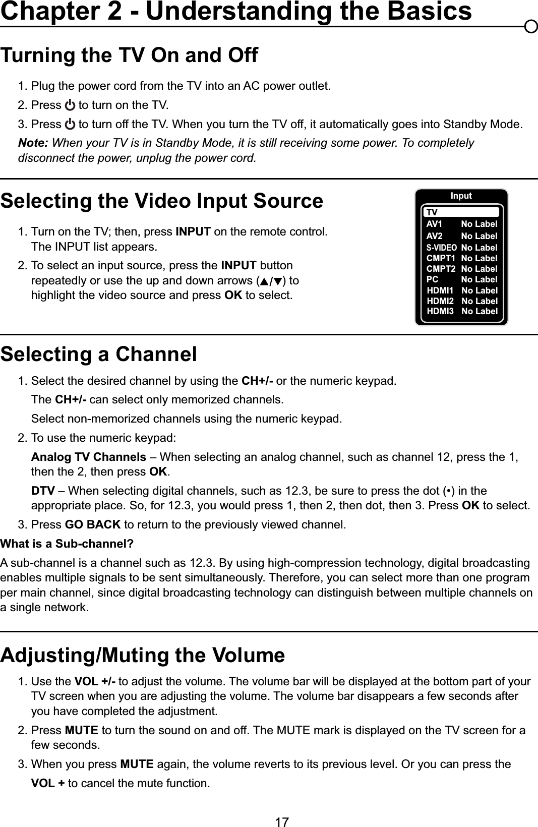 17Selecting a Channel1. Select the desired channel by using the CH+/- RUWKHQXPHULFNH\SDG  The CH+/- can select only memorized channels.  6HOHFWQRQPHPRUL]HGFKDQQHOVXVLQJWKHQXPHULFNH\SDG 7RXVHWKHQXPHULFNH\SDGAnalog TV Channels – When selecting an analog channel, such as channel 12, press the 1,        then the 2, then press OK.DTV ±:KHQVHOHFWLQJGLJLWDOFKDQQHOVVXFKDVEHVXUHWRSUHVVWKHGRWLQWKH     appropriate place. So, for 12.3, you would press 1, then 2, then dot, then 3. Press OK to select.3. Press GO BACK to return to the previously viewed channel.What is a Sub-channel?A sub-channel is a channel such as 12.3. By using high-compression technology, digital broadcasting enables multiple signals to be sent simultaneously. Therefore, you can select more than one program per main channel, since digital broadcasting technology can distinguish between multiple channels on DVLQJOHQHWZRUNTurning the TV On and Off3OXJWKHSRZHUFRUGIURPWKH79LQWRDQ$&amp;SRZHURXWOHW2. Press WRWXUQRQWKH793. Press WRWXUQRIIWKH79:KHQ\RXWXUQWKH79RIILWDXWRPDWLFDOO\JRHVLQWR6WDQGE\0RGHNote: When your TV is in Standby Mode, it is still receiving some power. To completely     disconnect the power, unplug the power cord.Selecting the Video Input Source 7XUQRQWKH79WKHQSUHVV INPUT on the remote control.      The INPUT list appears.2. To select an input source, press the INPUT button        repeatedly or use the up and down arrows ( ) to        highlight the video source and press OK to select. Adjusting/Muting the Volume1.Use the VOL +/- to adjust the volume. The volume bar will be displayed at the bottom part of your   79VFUHHQZKHQ\RXDUHDGMXVWLQJWKHYROXPH7KHYROXPHEDUGLVDSSHDUVDIHZVHFRQGVDIWHU     you have completed the adjustment.2. Press MUTEWRWXUQWKHVRXQGRQDQGRII7KH087(PDUNLVGLVSOD\HGRQWKH79VFUHHQIRUD   few seconds.3. When you press MUTE again, the volume reverts to its previous level. Or you can press the VOL + to cancel the mute function.Chapter 2 - Understanding the BasicsInputAV1CMPT2 No LabelPC No LabelHDMI1 No LabelHDMI2 No LabelTVNo LabelAV2 No LabelS-VIDEONo LabelCMPT1 No LabelHDMI3 No Label