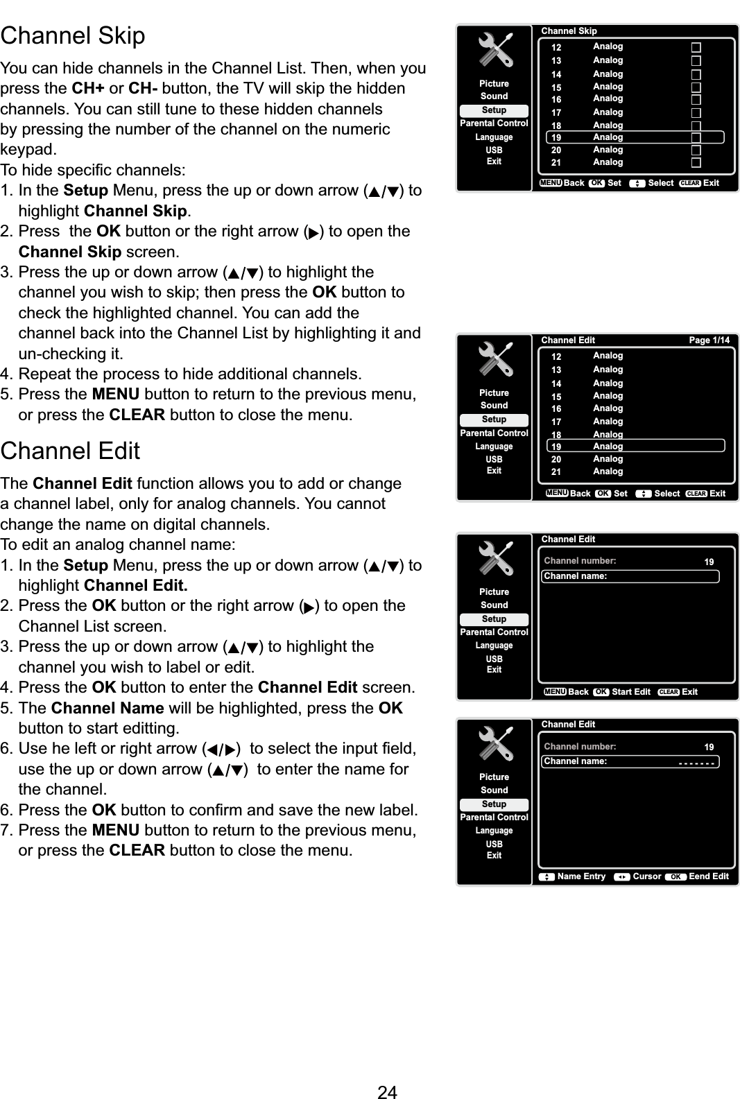 24&amp;KDQQHO6NLSYou can hide channels in the Channel List. Then, when you press the CH+ or CH-EXWWRQWKH79ZLOOVNLSWKHKLGGHQchannels. You can still tune to these hidden channels by pressing the number of the channel on the numeric NH\SDG7RKLGHVSHFL¿FFKDQQHOV1. In the Setup Menu, press the up or down arrow ( ) to highlight Channel Skip.2. Press  the OK button or the right arrow ( ) to open the Channel Skip screen.3. Press the up or down arrow ( ) to highlight the  FKDQQHO\RXZLVKWRVNLSWKHQSUHVVWKHOK button to  FKHFNWKHKLJKOLJKWHGFKDQQHO&lt;RXFDQDGGWKH FKDQQHOEDFNLQWRWKH&amp;KDQQHO/LVWE\KLJKOLJKWLQJLWDQG XQFKHFNLQJLW4. Repeat the process to hide additional channels.5. Press the MENU button to return to the previous menu, or press the CLEAR button to close the menu.Channel EditThe Channel Edit function allows you to add or change a channel label, only for analog channels. You cannot change the name on digital channels.To edit an analog channel name:1. In the Setup Menu, press the up or down arrow ( ) to highlight Channel Edit.2. Press the OK button or the right arrow ( ) to open the Channel List screen.3. Press the up or down arrow ( ) to highlight the channel you wish to label or edit.4. Press the OK button to enter the Channel Edit screen.5. The Channel Name will be highlighted, press the OK button to start editting. 6. Use he left or right arrow ( WRVHOHFWWKHLQSXW¿HOGuse the up or down arrow ( )  to enter the name for the channel.6. Press the OK EXWWRQWRFRQ¿UPDQGVDYHWKHQHZODEHO7. Press the MENU button to return to the previous menu, or press the CLEAR button to close the menu.Channel SkipSetupParental ControlLanguageSoundPicture12USBExitAnalog13 Analog14 Analog15 Analog16 Analog17 Analog18 Analog19 Analog20 Analog21 AnalogBackMENU Set Select ExitCLEAROKChannel Edit Page 1/14SetupParental ControlLanguageSoundPicture12USBExitAnalog13 Analog14 Analog15 Analog16 Analog17 Analog18 Analog19 Analog20 Analog21 AnalogBackMENU Set Select ExitCLEAROKChannel EditSetupParental ControlLanguageSoundPictureChannel number:USBExit19Channel name:BackMENU Start Edit ExitCLEAROKChannel EditSetupParental ControlLanguageSoundPictureChannel number:USBExit19Channel name: - - - - - - -CursorName Entry Eend EditOK