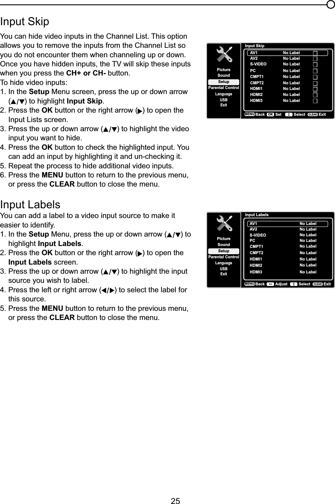 25,QSXW6NLSYou can hide video inputs in the Channel List. This option allows you to remove the inputs from the Channel List so you do not encounter them when channeling up or down.2QFH\RXKDYHKLGGHQLQSXWVWKH79ZLOOVNLSWKHVHLQSXWVwhen you press the CH+ or CH- button.To hide video inputs:1. In the Setup Menu screen, press the up or down arrow () to highlight Input Skip.2. Press the OK button or the right arrow ( ) to open the Input Lists screen.3. Press the up or down arrow ( ) to highlight the video input you want to hide.4. Press the OKEXWWRQWRFKHFNWKHKLJKOLJKWHGLQSXW&lt;RX FDQDGGDQLQSXWE\KLJKOLJKWLQJLWDQGXQFKHFNLQJLW5. Repeat the process to hide additional video inputs.6. Press the MENU button to return to the previous menu, or press the CLEAR button to close the menu. Input Labels&lt;RXFDQDGGDODEHOWRDYLGHRLQSXWVRXUFHWRPDNHLWeasier to identify.1. In the Setup Menu, press the up or down arrow ( ) to highlight Input Labels.2. Press the OK button or the right arrow ( ) to open the Input Labels screen.3. Press the up or down arrow ( ) to highlight the input source you wish to label.4. Press the left or right arrow ( ) to select the label for this source.5. Press the MENU button to return to the previous menu, or press the CLEAR button to close the menu.Input SkipSetupParental ControlLanguageSoundPictureUSBExitAV1CMPT1HDMI1HDMI2No LabelAV2 No LabelS-VIDEO No LabelPC No LabelNo LabelNo LabelCMPT2 No LabelNo LabelHDMI3 No LabelBackMENU Set Select ExitCLEAROKInput LabelsSetupParental ControlLanguageSoundPictureUSBExitAV1CMPT1 No LabelNo LabelAV2 No LabelS-VIDEO No LabelPC No LabelHDMI1 No LabelCMPT2 No LabelHDMI2 No LabelHDMI3 No LabelBackMENU Adjust Select ExitCLEAR