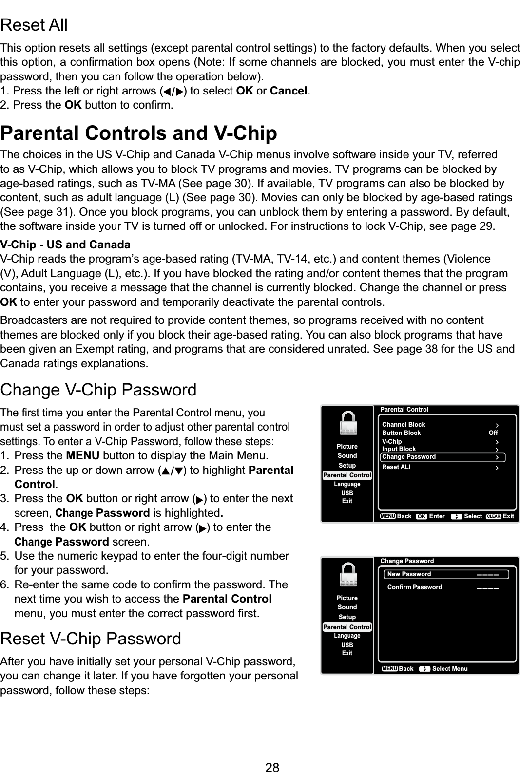 28Parental Controls and V-Chip7KHFKRLFHVLQWKH869&amp;KLSDQG&amp;DQDGD9&amp;KLSPHQXVLQYROYHVRIWZDUHLQVLGH\RXU79UHIHUUHGWRDV9&amp;KLSZKLFKDOORZV\RXWREORFN79SURJUDPVDQGPRYLHV79SURJUDPVFDQEHEORFNHGE\DJHEDVHGUDWLQJVVXFKDV790$6HHSDJH,IDYDLODEOH79SURJUDPVFDQDOVREHEORFNHGE\FRQWHQWVXFKDVDGXOWODQJXDJH/6HHSDJH0RYLHVFDQRQO\EHEORFNHGE\DJHEDVHGUDWLQJV6HHSDJH2QFH\RXEORFNSURJUDPV\RXFDQXQEORFNWKHPE\HQWHULQJDSDVVZRUG%\GHIDXOWWKHVRIWZDUHLQVLGH\RXU79LVWXUQHGRIIRUXQORFNHG)RULQVWUXFWLRQVWRORFN9&amp;KLSVHHSDJHV-Chip - US and Canada9&amp;KLSUHDGVWKHSURJUDP¶VDJHEDVHGUDWLQJ790$79HWFDQGFRQWHQWWKHPHV9LROHQFH9$GXOW/DQJXDJH/HWF,I\RXKDYHEORFNHGWKHUDWLQJDQGRUFRQWHQWWKHPHVWKDWWKHSURJUDPFRQWDLQV\RXUHFHLYHDPHVVDJHWKDWWKHFKDQQHOLVFXUUHQWO\EORFNHG&amp;KDQJHWKHFKDQQHORUSUHVVOK to enter your password and temporarily deactivate the parental controls.Broadcasters are not required to provide content themes, so programs received with no content WKHPHVDUHEORFNHGRQO\LI\RXEORFNWKHLUDJHEDVHGUDWLQJ&lt;RXFDQDOVREORFNSURJUDPVWKDWKDYHbeen given an Exempt rating, and programs that are considered unrated. See page 38 for the US and Canada ratings explanations.Reset All This option resets all settings (except parental control settings) to the factory defaults. When you select WKLVRSWLRQDFRQ¿UPDWLRQER[RSHQV1RWH,IVRPHFKDQQHOVDUHEORFNHG\RXPXVWHQWHUWKH9FKLSpassword, then you can follow the operation below).1. Press the left or right arrows ( ) to select OK or Cancel.2. Press the OKEXWWRQWRFRQ¿UP&amp;KDQJH9&amp;KLS3DVVZRUG7KH¿UVWWLPH\RXHQWHUWKH3DUHQWDO&amp;RQWUROPHQX\RXmust set a password in order to adjust other parental control VHWWLQJV7RHQWHUD9&amp;KLS3DVVZRUGIROORZWKHVHVWHSV1. Press the MENU button to display the Main Menu.2. Press the up or down arrow ( ) to highlight Parental Control.3. Press the OK button or right arrow ( ) to enter the next screen,ChangePassword is highlighted.4. Press  the OK button or right arrow ( ) to enter the ChangePassword screen. 8VHWKHQXPHULFNH\SDGWRHQWHUWKHIRXUGLJLWQXPEHUfor your password. 5HHQWHUWKHVDPHFRGHWRFRQ¿UPWKHSDVVZRUG7KHnext time you wish to access the Parental Control PHQX\RXPXVWHQWHUWKHFRUUHFWSDVVZRUG¿UVW5HVHW9&amp;KLS3DVVZRUG$IWHU\RXKDYHLQLWLDOO\VHW\RXUSHUVRQDO9&amp;KLSSDVVZRUGyou can change it later. If you have forgotten your personal password, follow these steps:SetupParental ControlLanguageSoundPictureUSBExitChange PasswordNew Password--------Confirm PasswordBackMENU Select MenuParental ControlChannel BlockButton BlockSetupParental ControlLanguageSoundPictureUSBExitV-ChipInput BlockChange PasswordOffBackMENU Enter Select ExitCLEAROKReset ALl