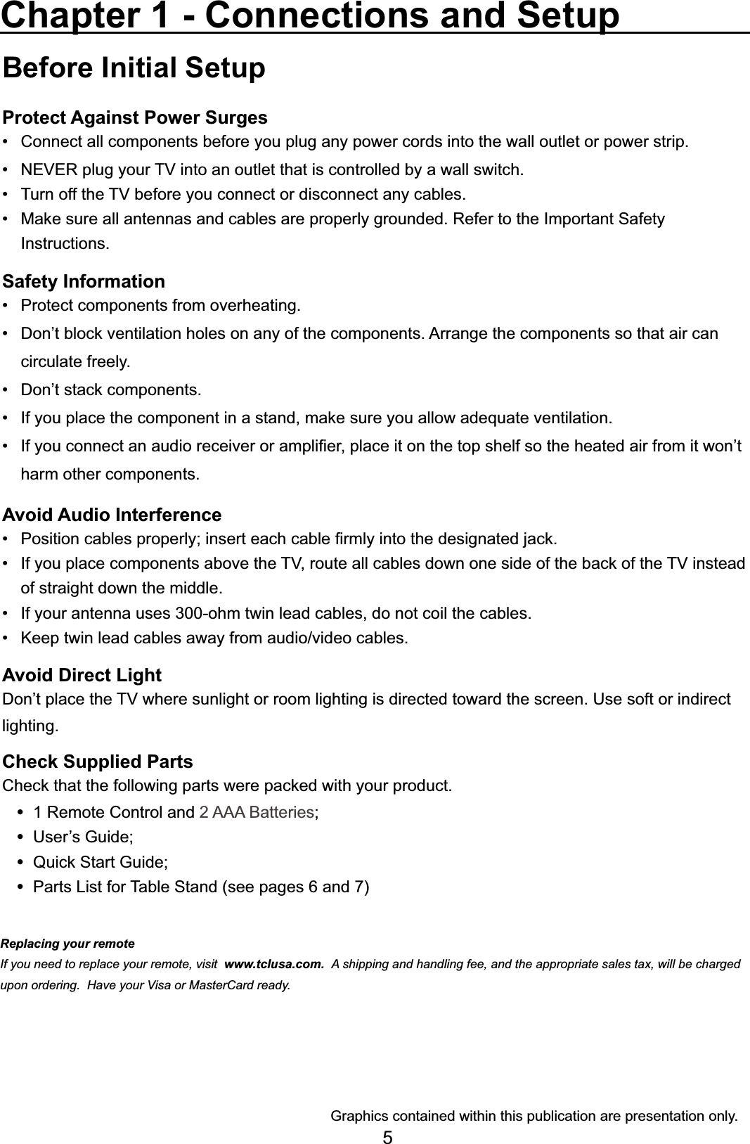 5Before Initial SetupProtect Against Power SurgesConnect all components before you plug any power cords into the wall outlet or power strip. 1(9(5SOXJ\RXU79LQWRDQRXWOHWWKDWLVFRQWUROOHGE\DZDOOVZLWFK 7XUQRIIWKH79EHIRUH\RXFRQQHFWRUGLVFRQQHFWDQ\FDEOHV 0DNHVXUHDOODQWHQQDVDQGFDEOHVDUHSURSHUO\JURXQGHG5HIHUWRWKH,PSRUWDQW6DIHW\ Instructions.Safety Information 3URWHFWFRPSRQHQWVIURPRYHUKHDWLQJ &apos;RQ¶WEORFNYHQWLODWLRQKROHVRQDQ\RIWKHFRPSRQHQWV$UUDQJHWKHFRPSRQHQWVVRWKDWDLUFDQ circulate freely. &apos;RQ¶WVWDFNFRPSRQHQWV ,I\RXSODFHWKHFRPSRQHQWLQDVWDQGPDNHVXUH\RXDOORZDGHTXDWHYHQWLODWLRQ ,I\RXFRQQHFWDQDXGLRUHFHLYHURUDPSOL¿HUSODFHLWRQWKHWRSVKHOIVRWKHKHDWHGDLUIURPLWZRQ¶Wharm other components.Avoid Audio Interference 3RVLWLRQFDEOHVSURSHUO\LQVHUWHDFKFDEOH¿UPO\LQWRWKHGHVLJQDWHGMDFN ,I\RXSODFHFRPSRQHQWVDERYHWKH79URXWHDOOFDEOHVGRZQRQHVLGHRIWKHEDFNRIWKH79LQVWHDGof straight down the middle. ,I\RXUDQWHQQDXVHVRKPWZLQOHDGFDEOHVGRQRWFRLOWKHFDEOHV .HHSWZLQOHDGFDEOHVDZD\IURPDXGLRYLGHRFDEOHVAvoid Direct Light&apos;RQ¶WSODFHWKH79ZKHUHVXQOLJKWRUURRPOLJKWLQJLVGLUHFWHGWRZDUGWKHVFUHHQ8VHVRIWRULQGLUHFWlighting.Check Supplied Parts&amp;KHFNWKDWWKHIROORZLQJSDUWVZHUHSDFNHGZLWK\RXUSURGXFW 1 Remote Control and 2 AAA Batteries 8VHU¶V*XLGH 4XLFN6WDUW*XLGH Parts List for Table Stand (see pages 6 and 7)Chapter 1 - Connections and Setup*UDSKLFVFRQWDLQHGZLWKLQWKLVSXEOLFDWLRQDUHSUHVHQWDWLRQRQO\Replacing your remoteIf you need to replace your remote, visit www.tclusa.com.  A shipping and handling fee, and the appropriate sales tax, will be charged upon ordering.  Have your Visa or MasterCard ready.