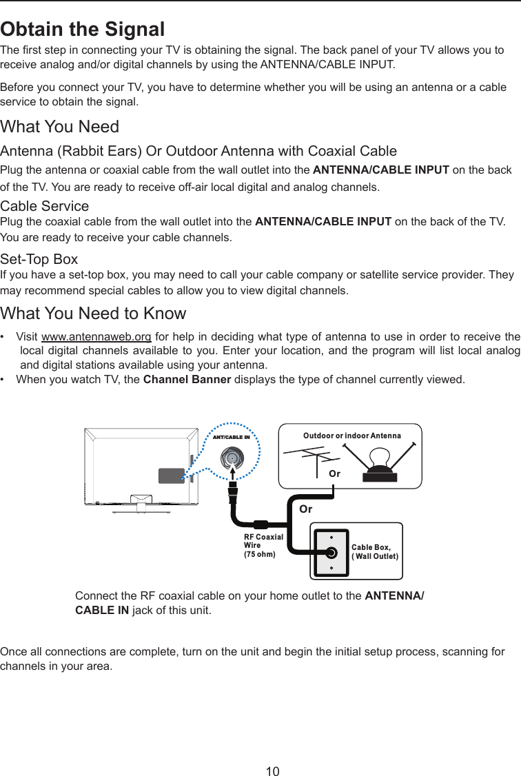   10OutdoororindoorAntennaCableBox,(WallOutlet)RF CoaxialWire(75ohm)OrOrANT/CABLE INConnect the RF coaxial cable on your home outlet to the ANTENNA/CABLE IN jack of this unit.Once all connections are complete, turn on the unit and begin the initial setup process, scanning for channels in your area. Obtain the SignalThe rst step in connecting your TV is obtaining the signal. The back panel of your TV allows you to receive analog and/or digital channels by using the ANTENNA/CABLE INPUT.Before you connect your TV, you have to determine whether you will be using an antenna or a cable service to obtain the signal.What You NeedAntenna (Rabbit Ears) Or Outdoor Antenna with Coaxial CablePlug the antenna or coaxial cable from the wall outlet into the ANTENNA/CABLE INPUT on the back of the TV. You are ready to receive off-air local digital and analog channels.Cable ServicePlug the coaxial cable from the wall outlet into the ANTENNA/CABLE INPUT on the back of the TV.  You are ready to receive your cable channels.Set-Top BoxIf you have a set-top box, you may need to call your cable company or satellite service provider. They may recommend special cables to allow you to view digital channels.What You Need to Know•   Visit www.antennaweb.org for help in deciding what type of antenna to use in order to receive the local digital  channels available to  you. Enter your  location, and the  program will list  local analog and digital stations available using your antenna.•   When you watch TV, the Channel Banner displays the type of channel currently viewed.