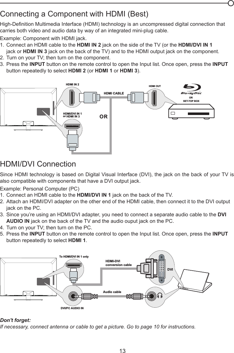   13HDMI/DVI Connection Since HDMI technology is based on Digital Visual Interface (DVI), the jack on the back of your TV is also compatible with components that have a DVI output jack.Example: Personal Computer (PC)1.  Connect an HDMI cable to the HDMI/DVI IN 1 jack on the back of the TV.2.  Attach an HDMI/DVI adapter on the other end of the HDMI cable, then connect it to the DVI output     jack on the PC.3.  Since you’re using an HDMI/DVI adapter, you need to connect a separate audio cable to the DVI      AUDIO IN jack on the back of the TV and the audio ouput jack on the PC.4.  Turn on your TV; then turn on the PC.5.  Press the INPUT button on the remote control to open the Input list. Once open, press the INPUT      button repeatedly to select HDMI 1.Connecting a Component with HDMI (Best)High-Denition Multimedia Interface (HDMI) technology is an uncompressed digital connection that carries both video and audio data by way of an integrated mini-plug cable. Example: Component with HDMI jack.1.  Connect an HDMI cable to the HDMI IN 2 jack on the side of the TV (or the HDMI/DVI IN 1     jack or HDMI IN 3 jack on the back of the TV) and to the HDMI output jack on the component.2.  Turn on your TV; then turn on the component.3.  Press the INPUT button on the remote control to open the Input list. Once open, press the INPUT      button repeatedly to select HDMI 2 (or HDMI 1 or HDMI 3).Don&apos;t forget:If necessary, connect antenna or cable to get a picture. Go to page 10 for instructions.HDMI OUTOR SET-TOP BOXHDMI IN 2HDMI CABLEORHDMI/DVI IN 1 or HDMI IN 3To HDMI/DVI IN 1 onlyHDMI-DVIconversion cableAudio cableDVI/PC AUDIO IN DVI 