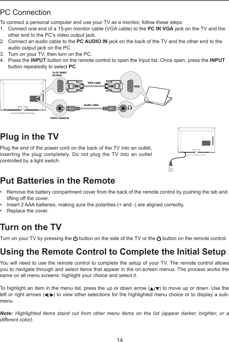   14Plug in the TVPlug the end of the power cord on the back of the TV into an outlet, inserting the plug completely.  Do  not plug the TV into an outlet controlled by a light switch.Put Batteries in the Remote•  Remove the battery compartment cover from the back of the remote control by pushing the tab and    lifting off the cover.•   Insert 2 AAA batteries, making sure the polarities (+ and -) are aligned correctly.•   Replace the cover.Turn on the TVTurn on your TV by pressing the   button on the side of the TV or the   button on the remote control.Using the Remote Control to Complete the Initial SetupYou will need to use the remote control to complete the setup of your TV. The remote control allows you to navigate through and select items that appear in the on-screen menus. The process works the same on all menu screens: highlight your choice and select it.To highlight an item in the menu list, press the up or down arrow ( ) to move up or down. Use the left or right arrows ( ) to view other selections for the highlighted menu choice or to display a sub-menu.Note: Highlighted  items  stand  out from  other  menu items  on  the list  (appear  darker, brighter,  or  a different color).PC Connection To connect a personal computer and use your TV as a monitor, follow these steps:1.   Connect one end of a 15-pin monitor cable (VGA cable) to the PC IN VGA jack on the TV and the     other end to the PC’s video output jack.2.   Connect an audio cable to the PC AUDIO IN jack on the back of the TV and the other end to the       audio output jack on the PC.3.   Turn on your TV; then turn on the PC.4.   Press the INPUT button on the remote control to open the Input list. Once open, press the INPUT    button repeatedly to select PC.To PC VIDEO IN (VGA)VGA cableAudio cableDVI/PC AUDIO IN VGA