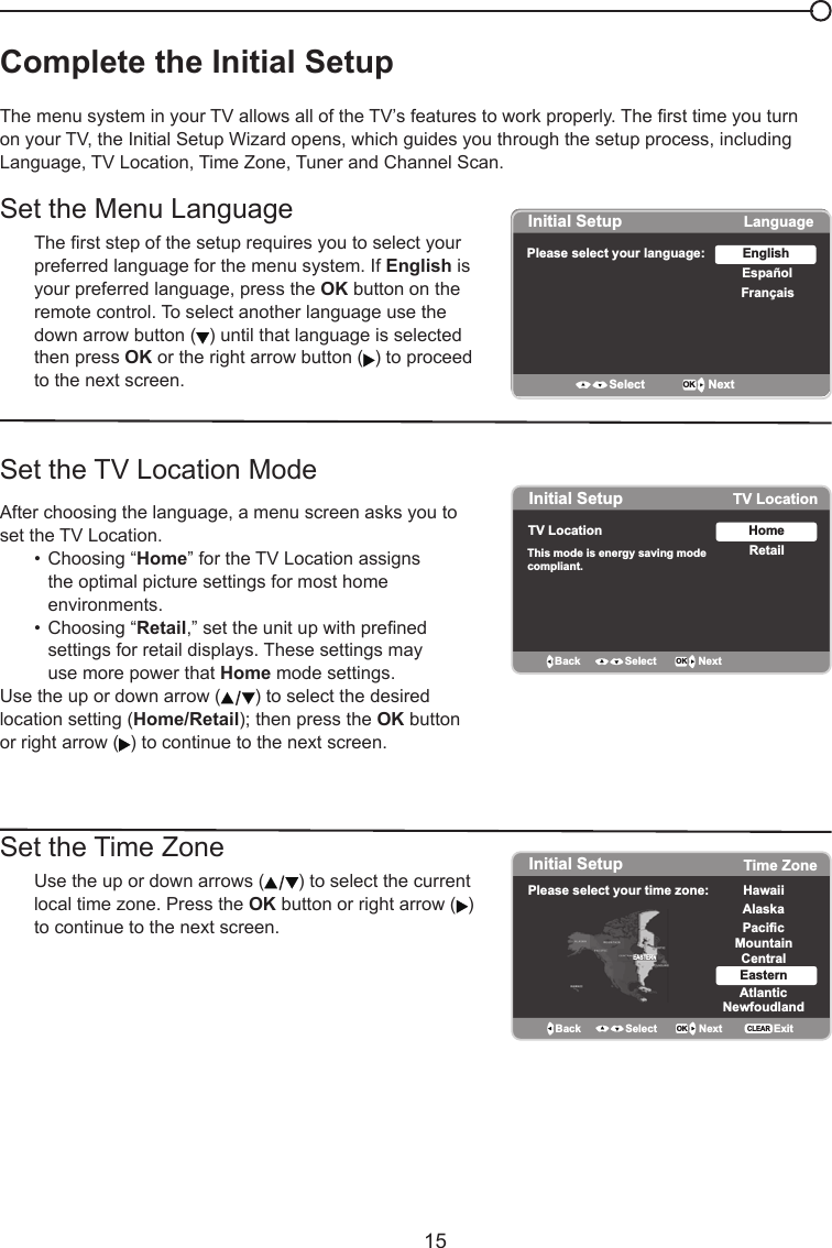   15Complete the Initial Setup  The menu system in your TV allows all of the TV’s features to work properly. The rst time you turn on your TV, the Initial Setup Wizard opens, which guides you through the setup process, including Language, TV Location, Time Zone, Tuner and Channel Scan.Set the Menu LanguageThe rst step of the setup requires you to select your preferred language for the menu system. If English is your preferred language, press the OK button on the remote control. To select another language use the down arrow button ( ) until that language is selected then press OK or the right arrow button ( ) to proceed to the next screen.Set the TV Location ModeAfter choosing the language, a menu screen asks you to set the TV Location.  •  Choosing “Home” for the TV Location assigns      the optimal picture settings for most home        environments.    •  Choosing “Retail,” set the unit up with prened      settings for retail displays. These settings may     use more power that Home mode settings.    Use the up or down arrow ( ) to select the desired location setting (Home/Retail); then press the OK button or right arrow ( ) to continue to the next screen.Set the Time Zone   Use the up or down arrows ( ) to select the current    local time zone. Press the OK button or right arrow ( )    to continue to the next screen.Initial SetupPlease select your language: LanguageEspañolFrançaisEnglishSelect OK NextInitial Setup TV LocationTV Location This mode is energy saving modecompliant. RetailHomeBack OK NextSelectInitial Setup Time ZonePlease select your time zone: Alaska PacificHawaiiMountainCentralEasternAtlanticNewfoudlandBack OK NextSelect ExitCLEAREASTERN