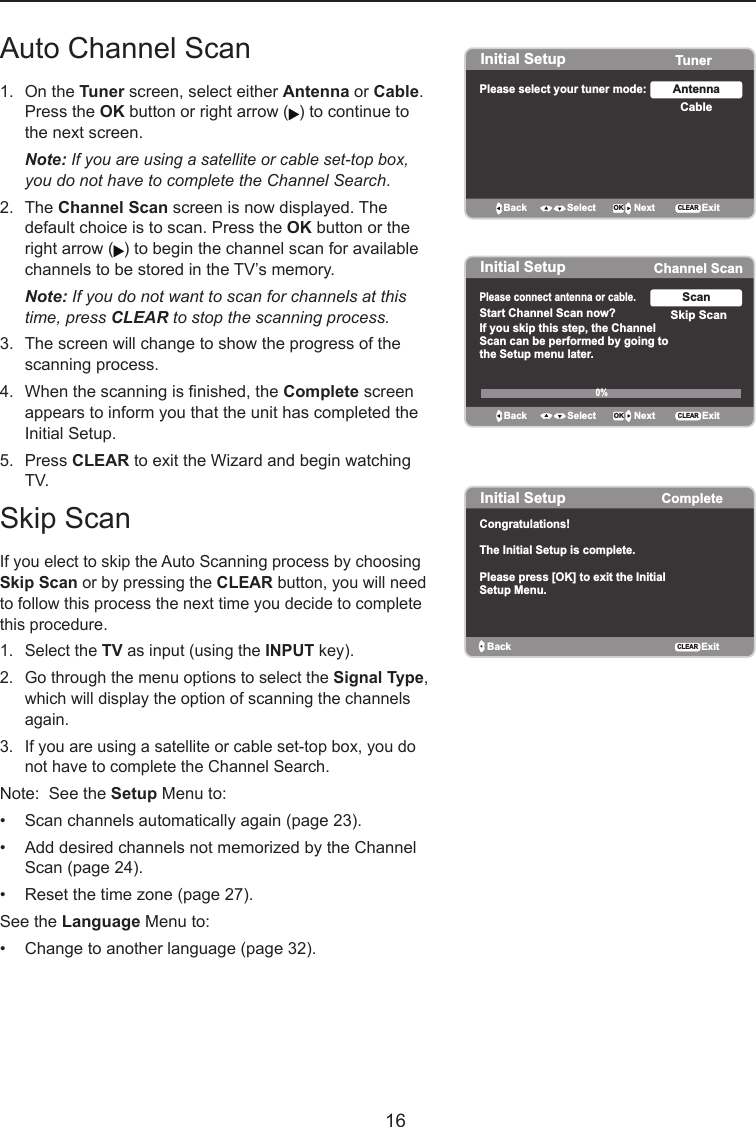   16Auto Channel Scan 1.  On the Tuner screen, select either Antenna or Cable.     Press the OK button or right arrow ( ) to continue to    the next screen.  Note: If you are using a satellite or cable set-top box,    you do not have to complete the Channel Search.2.  The Channel Scan screen is now displayed. The    default choice is to scan. Press the OK button or the    right arrow ( ) to begin the channel scan for available    channels to be stored in the TV’s memory. Note: If you do not want to scan for channels at this    time, press CLEAR to stop the scanning process.3.  The screen will change to show the progress of the    scanning process.4.  When the scanning is nished, the Complete screen    appears to inform you that the unit has completed the    Initial Setup.5.  Press CLEAR to exit the Wizard and begin watching    TV.Skip ScanIf you elect to skip the Auto Scanning process by choosing Skip Scan or by pressing the CLEAR button, you will need to follow this process the next time you decide to complete this procedure.  1.  Select the TV as input (using the INPUT key).2.  Go through the menu options to select the Signal Type,    which will display the option of scanning the channels    again.3.  If you are using a satellite or cable set-top box, you do    not have to complete the Channel Search.Note:  See the Setup Menu to:•  Scan channels automatically again (page 23).•  Add desired channels not memorized by the Channel    Scan (page 24).•  Reset the time zone (page 27).See the Language Menu to:•  Change to another language (page 32).Initial Setup TunerPlease select your tuner mode: CableAntennaBack OK NextSelectExitCLEARInitial Setup Channel ScanPlease connect antenna or cable.  Start Channel Scan now?If you skip this step, the ChannelScan can be performed by going tothe Setup menu later. Skip ScanScanBack OK NextSelect ExitCLEAR0% Initial Setup CompleteBackCongratulations!The Initial Setup is complete.Please press [OK] to exit the InitialSetup Menu.ExitCLEAR