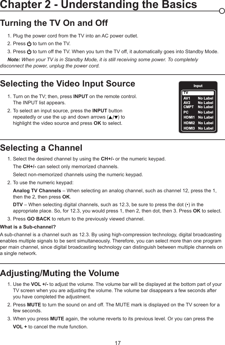   17Selecting a Channel  1. Select the desired channel by using the CH+/- or the numeric keypad.    The CH+/- can select only memorized channels.    Select non-memorized channels using the numeric keypad.  2. To use the numeric keypad:  Analog TV Channels – When selecting an analog channel, such as channel 12, press the 1,        then the 2, then press OK.  DTV – When selecting digital channels, such as 12.3, be sure to press the dot (•) in the        appropriate place. So, for 12.3, you would press 1, then 2, then dot, then 3. Press OK to select.  3. Press GO BACK to return to the previously viewed channel.What is a Sub-channel?A sub-channel is a channel such as 12.3. By using high-compression technology, digital broadcasting enables multiple signals to be sent simultaneously. Therefore, you can select more than one program per main channel, since digital broadcasting technology can distinguish between multiple channels on a single network.Turning the TV On and Off 1. Plug the power cord from the TV into an AC power outlet.  2. Press   to turn on the TV.  3. Press   to turn off the TV. When you turn the TV off, it automatically goes into Standby Mode.  Note: When your TV is in Standby Mode, it is still receiving some power. To completely     disconnect the power, unplug the power cord.Selecting the Video Input Source  1. Turn on the TV; then, press INPUT on the remote control.       The INPUT list appears.  2. To select an input source, press the INPUT button        repeatedly or use the up and down arrows ( ) to        highlight the video source and press OK to select. Adjusting/Muting the Volume  1. Use the VOL +/- to adjust the volume. The volume bar will be displayed at the bottom part of your      TV screen when you are adjusting the volume. The volume bar disappears a few seconds after        you have completed the adjustment.  2. Press MUTE to turn the sound on and off. The MUTE mark is displayed on the TV screen for a        few seconds.    3. When you press MUTE again, the volume reverts to its previous level. Or you can press the   VOL + to cancel the mute function.Chapter 2 - Understanding the BasicsInputAV1    CMPT  No LabelPC  No LabelHDMI1  No LabelHDMI2  No LabelTVNo LabelAV2     No LabelHDMI3  No Label