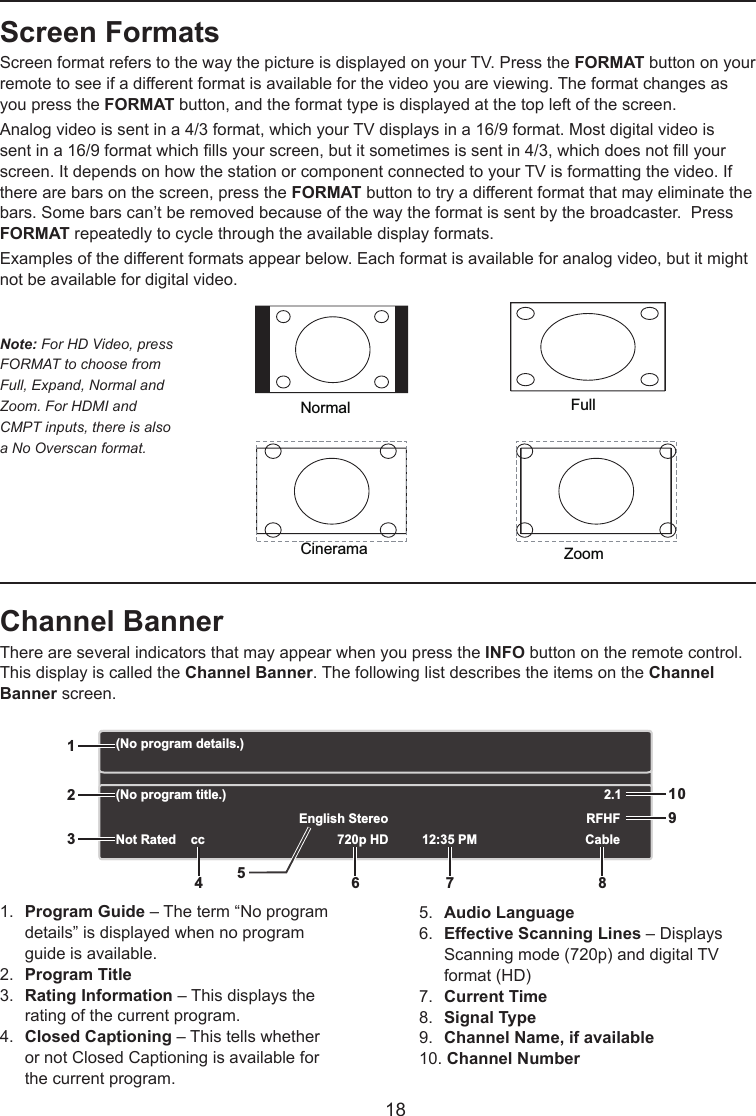   18Screen FormatsScreen format refers to the way the picture is displayed on your TV. Press the FORMAT button on your remote to see if a different format is available for the video you are viewing. The format changes as you press the FORMAT button, and the format type is displayed at the top left of the screen.Analog video is sent in a 4/3 format, which your TV displays in a 16/9 format. Most digital video is sent in a 16/9 format which lls your screen, but it sometimes is sent in 4/3, which does not ll your screen. It depends on how the station or component connected to your TV is formatting the video. If there are bars on the screen, press the FORMAT button to try a different format that may eliminate the bars. Some bars can’t be removed because of the way the format is sent by the broadcaster.  Press FORMAT repeatedly to cycle through the available display formats.  Examples of the different formats appear below. Each format is available for analog video, but it might not be available for digital video.Channel BannerThere are several indicators that may appear when you press the INFO button on the remote control. This display is called the Channel Banner. The following list describes the items on the Channel Banner screen.1.  Program Guide – The term “No program    details” is displayed when no program    guide is available.2.  Program Title3.  Rating Information – This displays the    rating of the current program.4.  Closed Captioning – This tells whether    or not Closed Captioning is available for    the current program.5.  Audio Language6.  Effective Scanning Lines – Displays    Scanning mode (720p) and digital TV    format (HD)7.  Current Time8.  Signal Type9.  Channel Name, if available10. Channel NumberNormalCineramaFullZoomNote: For HD Video, press FORMAT to choose from Full, Expand, Normal and Zoom. For HDMI and CMPT inputs, there is also a No Overscan format.(No program details.)(No program title.)Not Rated 720p HD 12:35 PMEnglish StereoCableRFHF2.112356 7 8910cc4