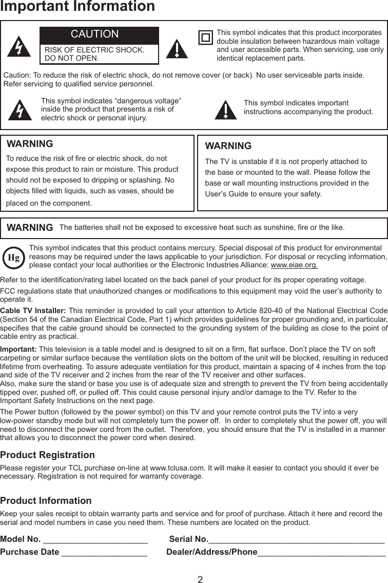  2Important InformationThis symbol indicates that this product contains mercury. Special disposal of this product for environmental reasons may be required under the laws applicable to your jurisdiction. For disposal or recycling information, please contact your local authorities or the Electronic Industries Alliance: www.eiae.org.Refer to the identication/rating label located on the back panel of your product for its proper operating voltage.FCC regulations state that unauthorized changes or modications to this equipment may void the user’s authority to operate it.Cable TV Installer: This reminder is provided to call your attention to Article 820-40 of the National Electrical Code (Section 54 of the Canadian Electrical Code, Part 1) which provides guidelines for proper grounding and, in particular, species that the cable ground should be connected to the grounding system of the building as close to the point of cable entry as practical.Important: This television is a table model and is designed to sit on a rm, at surface. Don’t place the TV on soft carpeting or similar surface because the ventilation slots on the bottom of the unit will be blocked, resulting in reduced lifetime from overheating. To assure adequate ventilation for this product, maintain a spacing of 4 inches from the top and side of the TV receiver and 2 inches from the rear of the TV receiver and other surfaces.Also, make sure the stand or base you use is of adequate size and strength to prevent the TV from being accidentally tipped over, pushed off, or pulled off. This could cause personal injury and/or damage to the TV. Refer to the Important Safety Instructions on the next page.The Power button (followed by the power symbol) on this TV and your remote control puts the TV into a very low-power standby mode but will not completely turn the power off.  In order to completely shut the power off, you will need to disconnect the power cord from the outlet.  Therefore, you should ensure that the TV is installed in a manner that allows you to disconnect the power cord when desired.Product RegistrationPlease register your TCL purchase on-line at www.tclusa.com. It will make it easier to contact you should it ever be necessary. Registration is not required for warranty coverage.Product InformationKeep your sales receipt to obtain warranty parts and service and for proof of purchase. Attach it here and record the serial and model numbers in case you need them. These numbers are located on the product.Model No. ______________________         Serial No._____________________________________ Purchase Date __________________        Dealer/Address/Phone___________________________WARNING The batteries shall not be exposed to excessive heat such as sunshine, re or the like.Caution: To reduce the risk of electric shock, do not remove cover (or back). No user serviceable parts inside. Refer servicing to qualied service personnel.This symbol indicates “dangerous voltage” inside the product that presents a risk of electric shock or personal injury.This symbol indicates important instructions accompanying the product.This symbol indicates that this product incorporates double insulation between hazardous main voltage and user accessible parts. When servicing, use only identical replacement parts.WARNINGTo reduce the risk of re or electric shock, do not expose this product to rain or moisture. This product should not be exposed to dripping or splashing. No objects lled with liquids, such as vases, should be placed on the component.The TV is unstable if it is not properly attached to the base or mounted to the wall. Please follow the base or wall mounting instructions provided in the User’s Guide to ensure your safety.WARNINGCAUTIONRISK OF ELECTRIC SHOCK.  DO NOT OPEN.