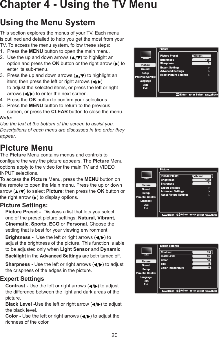   20Using the Menu SystemThis section explores the menus of your TV. Each menu is outlined and detailed to help you get the most from your TV. To access the menu system, follow these steps:1.  Press the MENU button to open the main menu.2.  Use the up and down arrows ( ) to highlight an    option and press the OK button or the right arrow ( ) to    enter its sub-menu.3.  Press the up and down arrows ( ) to highlight an    item; then press the left or right arrows ( )      to adjust the selected items, or press the left or right    arrows ( ) to enter the next screen.4.  Press the OK button to conrm your selections.5.  Press the MENU button to return to the previous    screen, or press the CLEAR button to close the menu.Note: Use the text at the bottom of the screen to assist you.  Descriptions of each menu are discussed in the order they appear.Picture MenuThe Picture Menu contains menus and controls to congure the way the picture appears. The Picture Menu options apply to the video for the main TV and VIDEO INPUT selections. To access the Picture Menu, press the MENU button on the remote to open the Main menu. Press the up or down arrow ( ) to select Picture; then press the OK button or the right arrow ( ) to display options.Picture Settings:Picture Preset -  Displays a list that lets you select one of the preset picture settings: Natural, Vibrant, Cinematic, Sports, ECO or Personal. Choose the setting that is best for your viewing environment.Brightness -  Use the left or right arrows ( ) to adjust the brightness of the picture. This function is able to be adjusted only when Light Sensor and Dynamic Backlight in the Advanced Settings are both turned off.Sharpness - Use the left or right arrows ( ) to adjust the crispness of the edges in the picture.Expert SettingsContrast - Use the left or right arrows ( ) to adjust the difference between the light and dark areas of the picture.Black Level -Use the left or right arrow ( ) to adjust the black level.Color - Use the left or right arrows ( ) to adjust the richness of the color.PictureSetupParental ControlLanguageSoundPicturePicture PresetBrightnessVibrantUSBExitAdvanced SettingsReset Picture Settings100Sharpness 3BackMENUAdjust Select ExitCLEARExpert SettingsExpert SettingsSetupParental ControlLanguageSoundPictureContrastBlack LevelColorTintUSBExitColor Temperature45580BackMENUAdjust Select ExitCLEAR350Chapter 4 - Using the TV MenuPictureSetupParental ControlLanguageSoundPicturePicture PresetBrightnessVibrantUSBExitAdvanced Settings100Sharpness 3Reset Picture SettingsEnter Select BackCLEARExpert SettingsOK