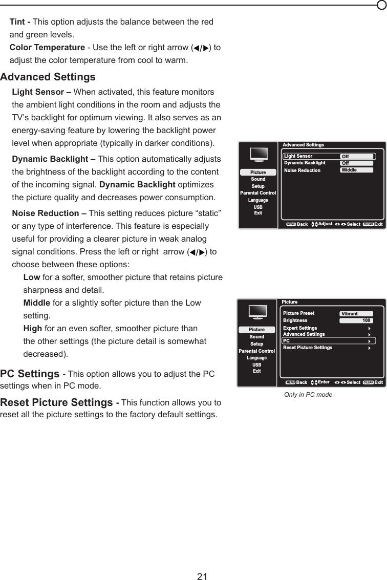   21Chapter 4 - Using the TV MenuTint - This option adjusts the balance between the red and green levels.Color Temperature - Use the left or right arrow ( ) to adjust the color temperature from cool to warm. Advanced SettingsLight Sensor – When activated, this feature monitors the ambient light conditions in the room and adjusts the TV’s backlight for optimum viewing. It also serves as an energy-saving feature by lowering the backlight power level when appropriate (typically in darker conditions).Dynamic Backlight – This option automatically adjusts the brightness of the backlight according to the content of the incoming signal. Dynamic Backlight optimizes the picture quality and decreases power consumption.Noise Reduction – This setting reduces picture “static” or any type of interference. This feature is especially useful for providing a clearer picture in weak analog signal conditions. Press the left or right  arrow ( ) to choose between these options:Low for a softer, smoother picture that retains picture sharpness and detail.Middle for a slightly softer picture than the Low setting.High for an even softer, smoother picture than the other settings (the picture detail is somewhat decreased).PC Settings - This option allows you to adjust the PC settings when in PC mode.Reset Picture Settings - This function allows you to reset all the picture settings to the factory default settings.Advanced SettingsSetupParental ControlLanguageSoundPictureLight SensorDynamic BacklightNoise ReductionOffUSBExitOffMiddleBackMENUAdjust Select ExitCLEARPictureSetupParental ControlLanguageSoundPicturePicture PresetBrightnessVibrantUSBExitAdvanced SettingsPC100Reset Picture SettingsBackMENUEnter Select ExitCLEARExpert SettingsOnly in PC mode