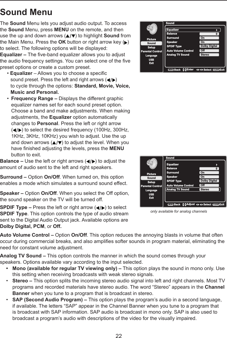   22Sound MenuThe Sound Menu lets you adjust audio output. To access the Sound Menu, press MENU on the remote, and then use the up and down arrows ( ) to highlight Sound from the Main Menu. Press the OK button or right arrow key ( ) to select. The following options will be displayed:Equalizer – The ve-band equalizer allows you to adjust the audio frequency settings. You can select one of the ve preset options or create a custom preset.• Equalizer – Allows you to choose a specic     sound preset. Press the left and right arrows ( )    to cycle through the options: Standard, Movie, Voice,    Music and Personal.•  Frequency Range – Displays the different graphic    equalizer names set for each sound preset option.    Choose a band and make adjustments. When making    adjustments, the Equalizer option automatically    changes to Personal. Press the left or right arrow   ( ) to select the desired frequency (100Hz, 300Hz,    1KHz, 3KHz, 10KHz) you wish to adjust. Use the up    and down arrows ( ) to adjust the level. When you    have nished adjusting the levels, press the MENU    button to exit.SoundSetupParental ControlLanguageSoundPictureEqualizerBalanceSurroundAnalog TV SoundUSBExit0OnStereoBackMENUEnter Select ExitCLEARSpeaker OnSPDIF Type Dolby DigitalAuto Volume Control OffBalance – Use the left or right arrows ( ) to adjust the amount of audio sent to the left and right speakers.Surround – Option On/Off. When turned on, this option enables a mode which simulates a surround sound effect.Speaker – Option On/Off. When you select the Off option, the sound speaker on the TV will be turned off.SPDIF Type – Press the left or right arrow ( ) to select SPDIF Type. This option controls the type of audio stream sent to the Digital Audio Output jack. Available options are Dolby Digital, PCM, or Off. only available for analog channelsAuto Volume Control – Option On/Off. This option reduces the annoying blasts in volume that often occur during commercial breaks, and also amplies softer sounds in program material, eliminating the need for constant volume adjustment. Analog TV Sound – This option controls the manner in which the sound comes through your speakers. Options available vary according to the input selected.• Mono(availableforregularTVviewingonly)– This option plays the sound in mono only. Use    this setting when receiving broadcasts with weak stereo signals.•  Stereo – This option splits the incoming stereo audio signal into left and right channels. Most TV    programs and recorded materials have stereo audio. The word “Stereo” appears in the Channel    Banner when you tune to a program that is broadcast in stereo.•  SAP (Second Audio Program) – This option plays the program’s audio in a second language,     if available. The letters “SAP” appear in the Channel Banner when you tune to a program that      is broadcast with SAP information. SAP audio is broadcast in mono only. SAP is also used to      broadcast a program’s audio with descriptions of the video for the visually impaired.SoundSetupParental ControlLanguageSoundPictureEqualizerBalanceSurroundAnalog TV SoundUSBExit0OnStereoSpeaker OnSPDIF Type Dolby DigitalAuto Volume Control OffBackMENUAdjust Select ExitCLEAR