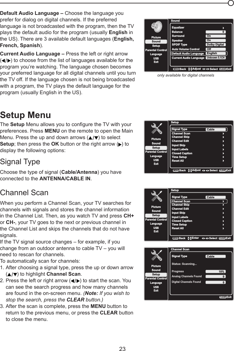   23Default Audio Language – Choose the language you prefer for dialog on digital channels. If the preferred language is not broadcasted with the program, then the TV plays the default audio for the program (usually English in the US). There are 3 available default languages (English, French, Spanish).Current Audio Language – Press the left or right arrow () to choose from the list of languages available for the program you’re watching. The language chosen becomes your preferred language for all digital channels until you turn the TV off. If the language chosen is not being broadcasted with a program, the TV plays the default language for the program (usually English in the US).only available for digital channelsSoundSetupParental ControlLanguageSoundPictureEqualizerBalanceSurroundDefault Audio LanguageUSBExit0OnEnglishCurrent Audio LanguageUnknown 5.1CHSpeaker OnSPDIF Type Dolby DigitalAuto Volume Control OffBackMENUAdjust Select ExitCLEARSetup MenuThe Setup Menu allows you to congure the TV with your preferences. Press MENU on the remote to open the Main Menu. Press the up and down arrows ( ) to select Setup; then press the OK button or the right arrow ( ) to display the following options:Signal TypeChoose the type of signal (Cable/Antenna) you have connected to the ANTENNA/CABLE IN.Channel Scan When you perform a Channel Scan, your TV searches for channels with signals and stores the channel information in the Channel List. Then, as you watch TV and press CH+ or CH-, your TV goes to the next or previous channel in the Channel List and skips the channels that do not have signals.If the TV signal source changes – for example, if you change from an outdoor antenna to cable TV – you will need to rescan for channels.To automatically scan for channels:1. After choosing a signal type, press the up or down arrow   ( ) to highlight Channel Scan.2. Press the left or right arrow ( ) to start the scan. You    can see the search progress and how many channels    are found in the on-screen menu. (Note: If you wish to    stop the search, press the CLEAR button.)3. After the scan is complete, press the MENU button to    return to the previous menu, or press the CLEAR button    to close the menu.SetupSetupParental ControlLanguageSoundPictureSignal TypeChannel ScanUSBExitCableChannel SkipChannel EditInput SkipInput LabelsClosed CaptionTime SetupReset AllBackMENUAdjust Select ExitCLEARSetupSetupParental ControlLanguageSoundPictureSignal TypeChannel ScanUSBExitCableChannel SkipChannel EditInput SkipInput LabelsClosed CaptionTime SetupReset AllBackMENUEnter Select ExitCLEARChannel ScanSetupParental ControlLanguageSoundPictureSignal TypeStatus: Scanning...USBExitCableProgress 10%Analog Channels Found00Digital Channels FoundExitCLEAR