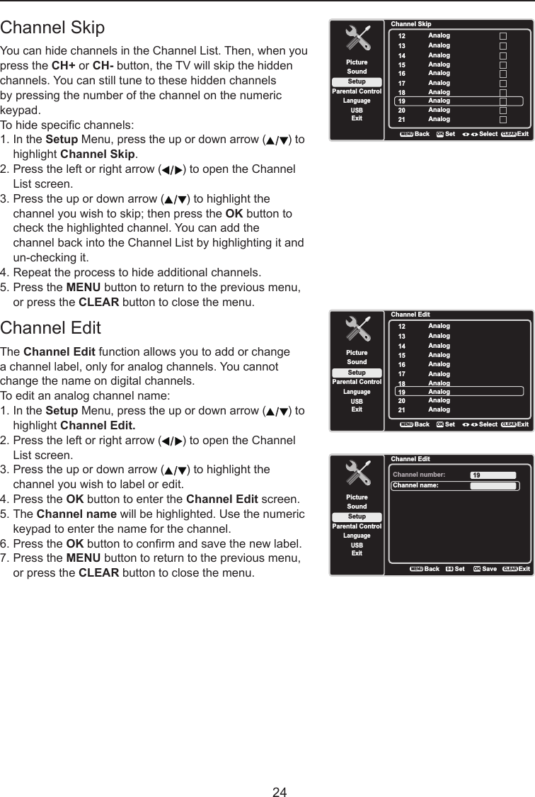   24Channel SkipYou can hide channels in the Channel List. Then, when you press the CH+ or CH- button, the TV will skip the hidden channels. You can still tune to these hidden channels by pressing the number of the channel on the numeric keypad.To hide specic channels:1. In the Setup Menu, press the up or down arrow ( ) to    highlight Channel Skip.2. Press the left or right arrow ( ) to open the Channel    List screen.3. Press the up or down arrow ( ) to highlight the    channel you wish to skip; then press the OK button to    check the highlighted channel. You can add the     channel back into the Channel List by highlighting it and    un-checking it.4. Repeat the process to hide additional channels.5. Press the MENU button to return to the previous menu,    or press the CLEAR button to close the menu.Channel EditThe Channel Edit function allows you to add or change a channel label, only for analog channels. You cannot change the name on digital channels.To edit an analog channel name:1. In the Setup Menu, press the up or down arrow ( ) to    highlight Channel Edit.2. Press the left or right arrow ( ) to open the Channel    List screen.3. Press the up or down arrow ( ) to highlight the    channel you wish to label or edit.4. Press the OK button to enter the Channel Edit screen.5. The Channel name will be highlighted. Use the numeric    keypad to enter the name for the channel.6. Press the OK button to conrm and save the new label.7. Press the MENU button to return to the previous menu,    or press the CLEAR button to close the menu.Channel SkipSetupParental ControlLanguageSoundPicture12USBExitAnalog13 Analog14 Analog15 Analog16 Analog17 Analog18 Analog19 Analog20 Analog21 AnalogBackMENUSet Select ExitCLEAROKChannel EditSetupParental ControlLanguageSoundPicture12USBExitAnalog13 Analog14 Analog15 Analog16 Analog17 Analog18 Analog19 Analog20 Analog21 AnalogBackMENUSet Select ExitCLEAROKChannel EditSetupParental ControlLanguageSoundPictureChannel number:USBExit19Channel name:BackMENUSetExitCLEARSaveOK0-9