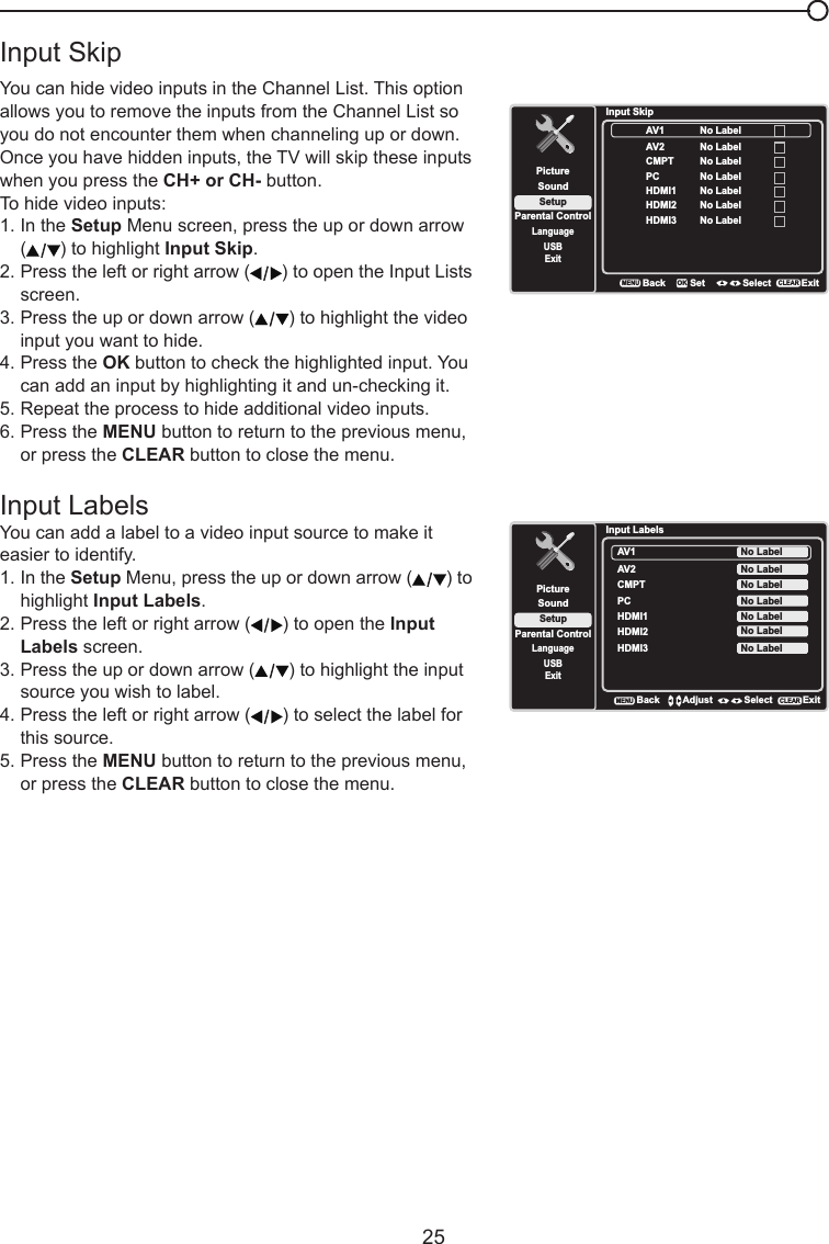   25Input SkipYou can hide video inputs in the Channel List. This option allows you to remove the inputs from the Channel List so you do not encounter them when channeling up or down.  Once you have hidden inputs, the TV will skip these inputs when you press the CH+ or CH- button.To hide video inputs:1. In the Setup Menu screen, press the up or down arrow   ( ) to highlight Input Skip.  2. Press the left or right arrow ( ) to open the Input Lists    screen.3. Press the up or down arrow ( ) to highlight the video    input you want to hide.4. Press the OK button to check the highlighted input. You    can add an input by highlighting it and un-checking it.5. Repeat the process to hide additional video inputs.6. Press the MENU button to return to the previous menu,    or press the CLEAR button to close the menu. Input LabelsYou can add a label to a video input source to make it easier to identify.1. In the Setup Menu, press the up or down arrow ( ) to    highlight Input Labels.2. Press the left or right arrow ( ) to open the Input    Labels screen.3. Press the up or down arrow ( ) to highlight the input    source you wish to label.4. Press the left or right arrow ( ) to select the label for    this source.5. Press the MENU button to return to the previous menu,    or press the CLEAR button to close the menu.Input SkipSetupParental ControlLanguageSoundPictureUSBExitAV1CMPTHDMI1HDMI2BackMENUSet Select ExitCLEAROKNo LabelNo LabelAV2No LabelNo LabelPC No LabelNo LabelHDMI3 No LabelInput LabelsSetupParental ControlLanguageSoundPictureUSBExitAV1CMPT No LabelAV2No LabelNo LabelHDMI1 No LabelPC No LabelHDMI2 No LabelHDMI3 No LabelBackMENUAdjust Select ExitCLEAR