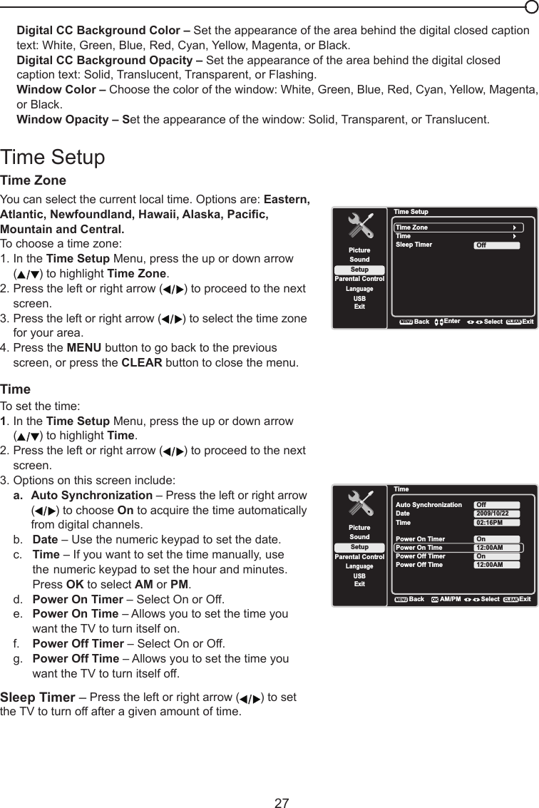   27Digital CC Background Color – Set the appearance of the area behind the digital closed caption text: White, Green, Blue, Red, Cyan, Yellow, Magenta, or Black.Digital CC Background Opacity – Set the appearance of the area behind the digital closed caption text: Solid, Translucent, Transparent, or Flashing.Window Color – Choose the color of the window: White, Green, Blue, Red, Cyan, Yellow, Magenta, or Black.Window Opacity – Set the appearance of the window: Solid, Transparent, or Translucent.Time SetupTime Zone  You can select the current local time. Options are: Eastern, Atlantic,Newfoundland,Hawaii,Alaska,Pacic,Mountain and Central.To choose a time zone:1. In the Time Setup Menu, press the up or down arrow   ( ) to highlight Time Zone.2. Press the left or right arrow ( ) to proceed to the next    screen.3. Press the left or right arrow ( ) to select the time zone    for your area.4. Press the MENU button to go back to the previous    screen, or press the CLEAR button to close the menu.TimeTo set the time:1. In the Time Setup Menu, press the up or down arrow   ( ) to highlight Time.2. Press the left or right arrow ( ) to proceed to the next    screen.3. Options on this screen include:a.  Auto Synchronization – Press the left or right arrow   ( ) to choose On to acquire the time automatically    from digital channels.b.  Date – Use the numeric keypad to set the date.c.  Time – If you want to set the time manually, use    the numeric keypad to set the hour and minutes.    Press OK to select AM or PM.d.  Power On Timer – Select On or Off.e.  Power On Time – Allows you to set the time you    want the TV to turn itself on.f.  Power Off Timer – Select On or Off.g.  Power Off Time – Allows you to set the time you    want the TV to turn itself off.Sleep Timer – Press the left or right arrow ( ) to set the TV to turn off after a given amount of time.Time SetupSetupParental ControlLanguageSoundPictureTime ZoneTimeUSBExitOffSleep TimerBackMENUEnter Select ExitCLEARTimeSetupParental ControlLanguageSoundPictureAuto SynchronizationDateUSBExitOffTime2009/10/2202:16PMPower On TimerPower On TimeOnPower Off Timer12:00AMBackMENUAM/PM Select ExitCLEAROKPower Off Time 12:00AMOn