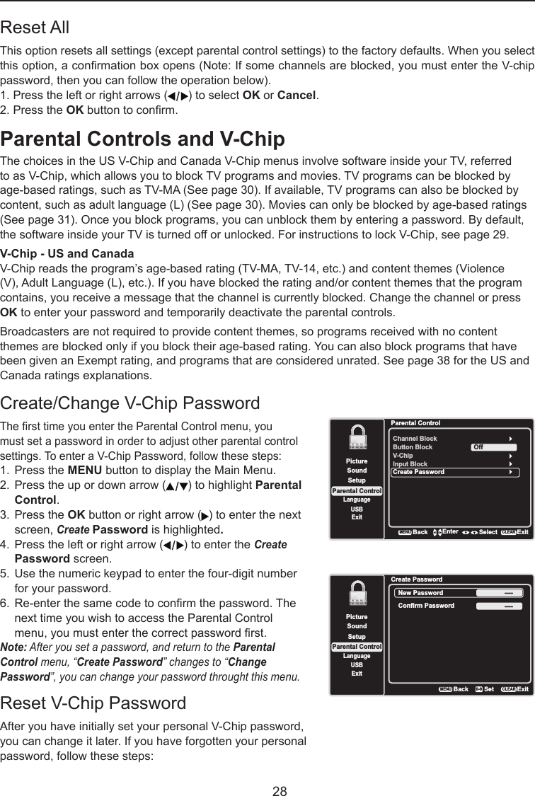   28Parental Controls and V-ChipThe choices in the US V-Chip and Canada V-Chip menus involve software inside your TV, referred to as V-Chip, which allows you to block TV programs and movies. TV programs can be blocked by age-based ratings, such as TV-MA (See page 30). If available, TV programs can also be blocked by content, such as adult language (L) (See page 30). Movies can only be blocked by age-based ratings (See page 31). Once you block programs, you can unblock them by entering a password. By default, the software inside your TV is turned off or unlocked. For instructions to lock V-Chip, see page 29.V-Chip - US and CanadaV-Chip reads the program’s age-based rating (TV-MA, TV-14, etc.) and content themes (Violence (V), Adult Language (L), etc.). If you have blocked the rating and/or content themes that the program contains, you receive a message that the channel is currently blocked. Change the channel or press OK to enter your password and temporarily deactivate the parental controls.Broadcasters are not required to provide content themes, so programs received with no content themes are blocked only if you block their age-based rating. You can also block programs that have been given an Exempt rating, and programs that are considered unrated. See page 38 for the US and Canada ratings explanations.Reset All This option resets all settings (except parental control settings) to the factory defaults. When you select this option, a conrmation box opens (Note: If some channels are blocked, you must enter the V-chip password, then you can follow the operation below).  1. Press the left or right arrows ( ) to select OK or Cancel.  2. Press the OK button to conrm.Create/Change V-Chip PasswordThe rst time you enter the Parental Control menu, you must set a password in order to adjust other parental control settings. To enter a V-Chip Password, follow these steps:1.  Press the MENU button to display the Main Menu.2.  Press the up or down arrow ( ) to highlight Parental    Control.3.  Press the OK button or right arrow ( ) to enter the next    screen, Create Password is highlighted.4.  Press the left or right arrow ( ) to enter the Create    Password screen.5.  Use the numeric keypad to enter the four-digit number    for your password.6.  Re-enter the same code to conrm the password. The    next time you wish to access the Parental Control    menu, you must enter the correct password rst.Note: After you set a password, and return to the ParentalControl menu, “CreatePassword” changes to “Change Password”, you can change your password throught this menu.Reset V-Chip PasswordAfter you have initially set your personal V-Chip password, you can change it later. If you have forgotten your personal password, follow these steps:SetupParental ControlLanguageSoundPictureUSBExitCreate PasswordBackMENUSetExitCLEAR0-9New Password ----Confirm Password ----Parental ControlChannel BlockButton BlockSetupParental ControlLanguageSoundPictureUSBExitV-ChipInput BlockCreate PasswordOffBackMENUEnter Select ExitCLEAR