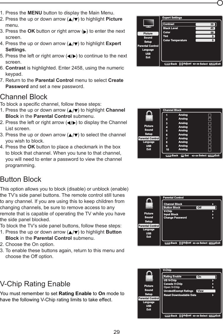   29Channel BlockTo block a specic channel, follow these steps:1. Press the up or down arrow ( ) to highlight Channel    Block in the Parental Control submenu.  2. Press the left or right arrow ( ) to display the Channel    List screen.3. Press the up or down arrow ( ) to select the channel    you wish to block.4. Press the OK button to place a checkmark in the box    to block that channel. When you tune to that channel,    you will need to enter a password to view the channel    programming.Button Block This option allows you to block (disable) or unblock (enable) the TV’s side panel buttons. The remote control still tunes to any channel. If you are using this to keep children from changing channels, be sure to remove access to any remote that is capable of operating the TV while you have the side panel blocked.To block the TV’s side panel buttons, follow these steps:1. Press the up or down arrow ( ) to highlight Button    Block in the Parental Control submenu.   2. Choose the On option.3. To enable these buttons again, return to this menu and    choose the Off option.Channel Block1Analog2Analog3Analog4Analog5Analog6Analog7Analog8Analog9Analog10 AnalogSetupParental ControlLanguageSoundPictureUSBExitBackMENUSet Select ExitCLEAROKParental ControlChannel BlockButton BlockSetupParental ControlLanguageSoundPictureUSBExitV-ChipInput BlockChange PasswordOffBackMENUAdjust Select ExitCLEAR1. Press the MENU button to display the Main Menu.2. Press the up or down arrow ( ) to highlight Picture    menu.3. Press the OK button or right arrow ( ) to enter the next    screen.4. Press the up or down arrow ( ) to highlight Expert    Settings.5. Press the left or right arrow ( ) to continue to the next    screen.6. Contrast is highlighted. Enter 2458, using the numeric    keypad.7. Return to the Parental Control menu to select Create    Password and set a new password.Expert SettingsSetupParental ControlLanguageSoundPictureContrastBlack LevelColorTintUSBExitColor Temperature45580BackMENUAdjust Select ExitCLEAR350V-Chip Rating EnableYou must remember to set Rating Enable to On mode to have the following V-Chip rating limits to take effect.V-ChipRating EnableUS V-ChipSetupParental ControlLanguageSoundPictureUSBExitCanada V-ChipOpen V-ChipUnrated/Exempt RatingsOnBackMENUAdjust Select ExitCLEARReset Downloadable DataView