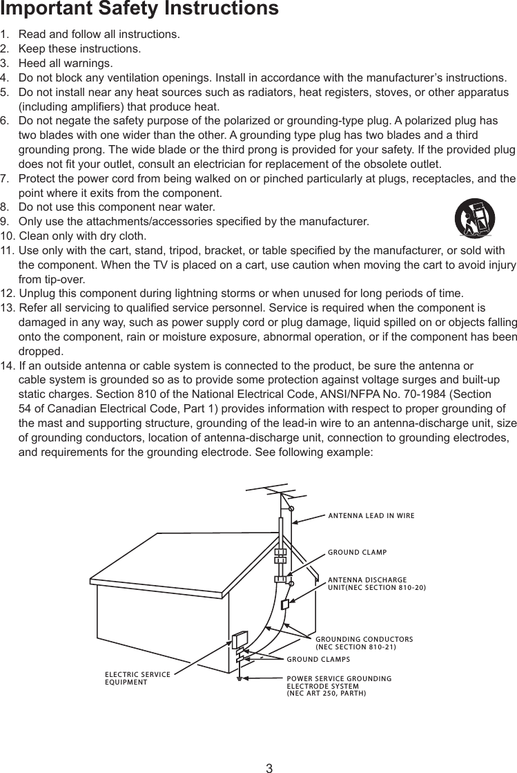  3Important Safety Instructions1.  Read and follow all instructions.2.  Keep these instructions.3.  Heed all warnings.4.  Do not block any ventilation openings. Install in accordance with the manufacturer’s instructions.5.  Do not install near any heat sources such as radiators, heat registers, stoves, or other apparatus    (including ampliers) that produce heat.6.  Do not negate the safety purpose of the polarized or grounding-type plug. A polarized plug has    two blades with one wider than the other. A grounding type plug has two blades and a third    grounding prong. The wide blade or the third prong is provided for your safety. If the provided plug    does not t your outlet, consult an electrician for replacement of the obsolete outlet.7.  Protect the power cord from being walked on or pinched particularly at plugs, receptacles, and the    point where it exits from the component.8.  Do not use this component near water.9.  Only use the attachments/accessories specied by the manufacturer.10. Clean only with dry cloth.11.  Use only with the cart, stand, tripod, bracket, or table specied by the manufacturer, or sold with    the component. When the TV is placed on a cart, use caution when moving the cart to avoid injury    from tip-over.12. Unplug this component during lightning storms or when unused for long periods of time.13. Refer all servicing to qualied service personnel. Service is required when the component is    damaged in any way, such as power supply cord or plug damage, liquid spilled on or objects falling    onto the component, rain or moisture exposure, abnormal operation, or if the component has been    dropped.14. If an outside antenna or cable system is connected to the product, be sure the antenna or    cable system is grounded so as to provide some protection against voltage surges and built-up    static charges. Section 810 of the National Electrical Code, ANSI/NFPA No. 70-1984 (Section    54 of Canadian Electrical Code, Part 1) provides information with respect to proper grounding of    the mast and supporting structure, grounding of the lead-in wire to an antenna-discharge unit, size    of grounding conductors, location of antenna-discharge unit, connection to grounding electrodes,    and requirements for the grounding electrode. See following example:ANTENNA LEAD IN WIREGROUND CLAMPGROUNDING CONDUCTORS(NEC SECTION 810-21)GROUND CLAMPSPOWER SERVICE GROUNDINGELECTRODE SYSTEM(NEC ART 250, PARTH)ELECTRIC SERVICEEQUIPMENTANTENNA DISCHARGE UNIT(NEC SECTION 810-20)