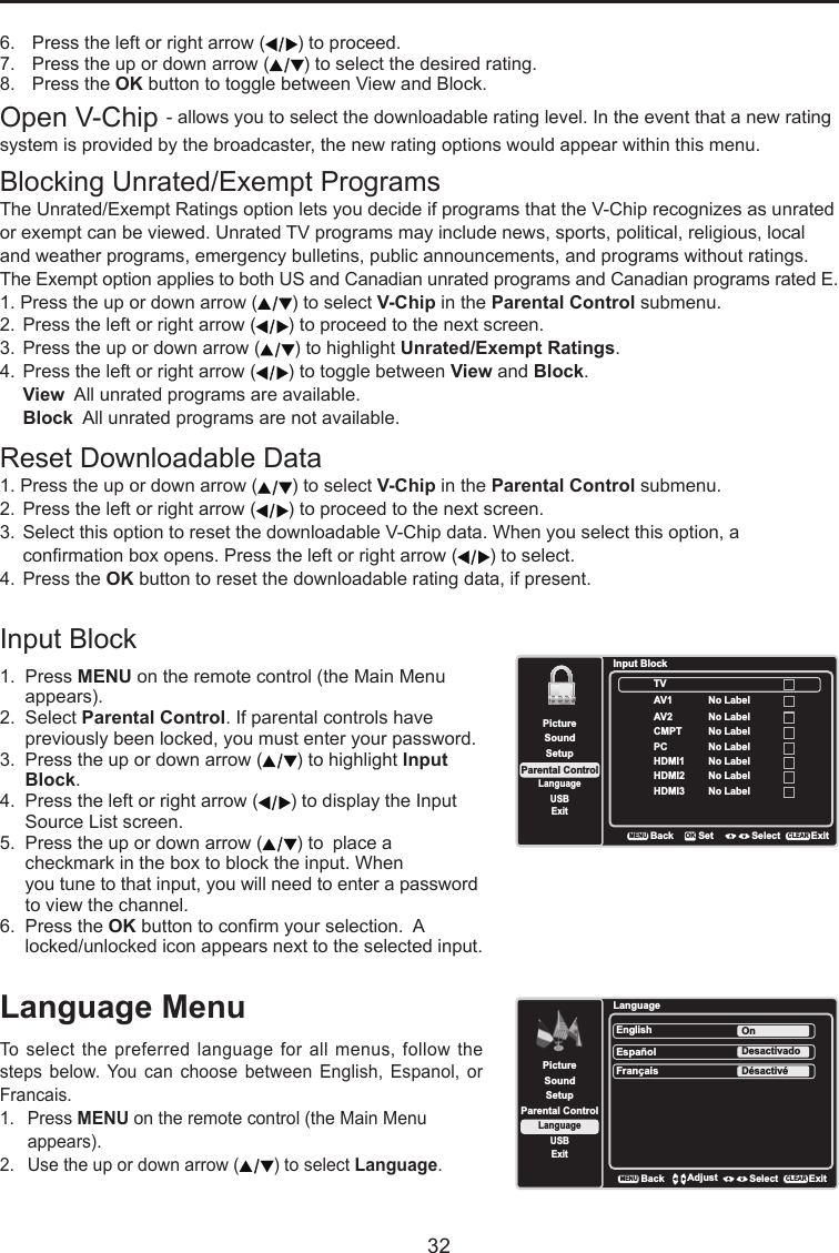   32Language MenuTo select the  preferred  language for all menus, follow the steps  below.  You  can choose  between  English, Espanol,  or Francais.1.  Press MENU on the remote control (the Main Menu    appears).2.  Use the up or down arrow ( ) to select Language.LanguageSetupParental ControlLanguageSoundPictureEnglish OnUSBExitEspañolDesactivadoFrançaisDésactivéBackMENUAdjust Select ExitCLEARBlocking Unrated/Exempt ProgramsThe Unrated/Exempt Ratings option lets you decide if programs that the V-Chip recognizes as unrated or exempt can be viewed. Unrated TV programs may include news, sports, political, religious, local and weather programs, emergency bulletins, public announcements, and programs without ratings. The Exempt option applies to both US and Canadian unrated programs and Canadian programs rated E.1. Press the up or down arrow ( ) to select V-Chip in the Parental Control submenu.2.  Press the left or right arrow ( ) to proceed to the next screen.3.  Press the up or down arrow ( ) to highlight Unrated/Exempt Ratings. 4.  Press the left or right arrow ( ) to toggle between View and Block. View  All unrated programs are available. Block  All unrated programs are not available.Reset Downloadable Data1. Press the up or down arrow ( ) to select V-Chip in the Parental Control submenu.2.  Press the left or right arrow ( ) to proceed to the next screen.3.  Select this option to reset the downloadable V-Chip data. When you select this option, a       conrmation box opens. Press the left or right arrow ( ) to select.  4.  Press the OK button to reset the downloadable rating data, if present.Input Block 1.  Press MENU on the remote control (the Main Menu    appears).2.  Select Parental Control. If parental controls have    previously been locked, you must enter your password.3.  Press the up or down arrow ( ) to highlight Input    Block.4.  Press the left or right arrow ( ) to display the Input    Source List screen.5.  Press the up or down arrow ( ) to  place a      checkmark in the box to block the input. When     you tune to that input, you will need to enter a password    to view the channel.6.  Press the OK button to conrm your selection.  A    locked/unlocked icon appears next to the selected input.SetupParental ControlLanguageSoundPictureUSBExitInput BlockAV1CMPTHDMI1HDMI2BackMENUSet Select ExitCLEAROKNo LabelAV2No LabelNo LabelNo LabelPC No LabelNo LabelHDMI3 No LabelTV6.  Press the left or right arrow ( ) to proceed.7.  Press the up or down arrow ( ) to select the desired rating.8.  Press the OK button to toggle between View and Block.Open V-Chip - allows you to select the downloadable rating level. In the event that a new rating system is provided by the broadcaster, the new rating options would appear within this menu.