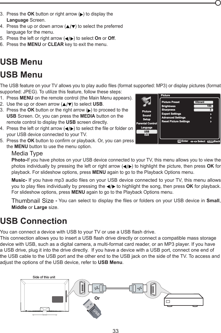   33USB MenuUSB MenuThe USB feature on your TV allows you to play audio les (format supported: MP3) or display pictures (format supported: JPEG). To utilize this feature, follow these steps:1.  Press MENU on the remote control (the Main Menu appears).2.  Use the up or down arrow ( ) to select USB.3.  Press the OK button or the right arrow ( ) to proceed to the  USB Screen. Or, you can press the MEDIA button on the   remote control to display the USB screen directly.4.  Press the left or right arrow ( ) to select the le or folder on   your USB device connected to your TV.5.  Press the OK button to conrm or playback. Or, you can press  the MENU button to use the menu option.Media TypePhoto-If you have photos on your USB device connected to your TV, this menu allows you to view the photos individually by pressing the left or right arrow ( ) to highlight the picture, then press OK for playback. For slideshow options, press MENU again to go to the Playback Options menu.Music- If you have mp3 audio les on your USB device connected to your TV, this menu allows you to play les individually by pressing the   to highlight the song, then press OK for playback. For slideshow options, press MENU again to go to the Playback Options menu.Thumbnail Size - You can select to display the les or folders on your USB device in Small, Middle or Large size.USB ConnectionYou can connect a device with USB to your TV or use a USB ash drive.This connection allows you to insert a USB ash drive directly or connect a compatible mass storage device with USB, such as a digital camera, a multi-format card reader, or an MP3 player. If you have a USB drive, plug it into the drive directly.  If you have a device with a USB port, connect one end of the USB cable to the USB port and the other end to the USB jack on the side of the TV. To access and adjust the options of the USB device, refer to USB Menu.Side of this unitOr3.  Press the OK button or right arrow ( ) to display the   Language Screen.4.  Press the up or down arrow ( ) to select the preferred    language for the menu.5.  Press the left or right arrow ( ) to select On or Off.6.  Press the MENU or CLEAR key to exit the menu.PictureSetupParental ControlLanguageSoundPicturePicture PresetBrightnessVibrantUSBExitAdvanced Settings100Sharpness 3Reset Picture SettingsEnter Select BackCLEARExpert SettingsOK