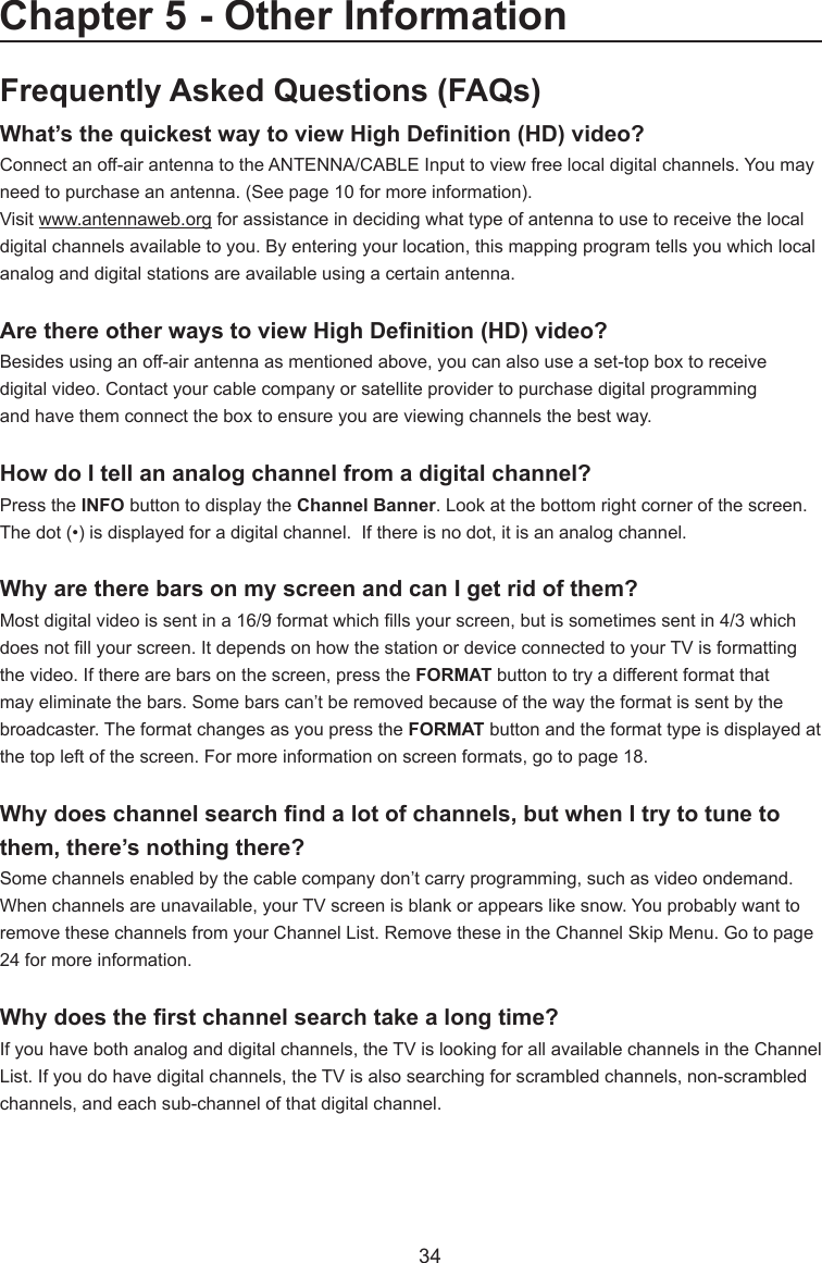   34Frequently Asked Questions (FAQs)What’sthequickestwaytoviewHighDenition(HD)video?Connect an off-air antenna to the ANTENNA/CABLE Input to view free local digital channels. You may need to purchase an antenna. (See page 10 for more information).Visit www.antennaweb.org for assistance in deciding what type of antenna to use to receive the local digital channels available to you. By entering your location, this mapping program tells you which local analog and digital stations are available using a certain antenna.ArethereotherwaystoviewHighDenition(HD)video?Besides using an off-air antenna as mentioned above, you can also use a set-top box to receivedigital video. Contact your cable company or satellite provider to purchase digital programmingand have them connect the box to ensure you are viewing channels the best way.How do I tell an analog channel from a digital channel?Press the INFO button to display the Channel Banner. Look at the bottom right corner of the screen. The dot (•) is displayed for a digital channel.  If there is no dot, it is an analog channel.Why are there bars on my screen and can I get rid of them?Most digital video is sent in a 16/9 format which lls your screen, but is sometimes sent in 4/3 which does not ll your screen. It depends on how the station or device connected to your TV is formatting the video. If there are bars on the screen, press the FORMAT button to try a different format that may eliminate the bars. Some bars can’t be removed because of the way the format is sent by the broadcaster. The format changes as you press the FORMAT button and the format type is displayed at the top left of the screen. For more information on screen formats, go to page 18.Whydoeschannelsearchndalotofchannels,butwhenItrytotunetothem, there’s nothing there?Some channels enabled by the cable company don’t carry programming, such as video ondemand.  When channels are unavailable, your TV screen is blank or appears like snow. You probably want to remove these channels from your Channel List. Remove these in the Channel Skip Menu. Go to page 24 for more information.Whydoestherstchannelsearchtakealongtime?If you have both analog and digital channels, the TV is looking for all available channels in the Channel List. If you do have digital channels, the TV is also searching for scrambled channels, non-scrambled channels, and each sub-channel of that digital channel.Chapter 5 - Other Information