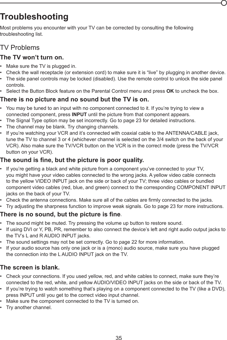   35Chapter 5 - Other InformationTroubleshootingMost problems you encounter with your TV can be corrected by consulting the following troubleshooting list.TV ProblemsThe TV won’t turn on.•   Make sure the TV is plugged in.•   Check the wall receptacle (or extension cord) to make sure it is “live” by plugging in another device.•   The side panel controls may be locked (disabled). Use the remote control to unlock the side panel     controls.  •   Select the Button Block feature on the Parental Control menu and press OK to uncheck the box.There is no picture and no sound but the TV is on.•   You may be tuned to an input with no component connected to it. If you’re trying to view a      connected component, press INPUT until the picture from that component appears.•   The Signal Type option may be set incorrectly. Go to page 23 for detailed instructions.•   The channel may be blank. Try changing channels.•   If you’re watching your VCR and it’s connected with coaxial cable to the ANTENNA/CABLE jack,      tune the TV to channel 3 or 4 (whichever channel is selected on the 3/4 switch on the back of your     VCR). Also make sure the TV/VCR button on the VCR is in the correct mode (press the TV/VCR      button on your VCR).Thesoundisne,butthepictureispoorquality.•   If you’re getting a black and white picture from a component you’ve connected to your TV,      you might have your video cables connected to the wrong jacks. A yellow video cable connects      to the yellow VIDEO INPUT jack on the side or back of your TV; three video cables or bundled      component video cables (red, blue, and green) connect to the corresponding COMPONENT INPUT    jacks on the back of your TV.•   Check the antenna connections. Make sure all of the cables are rmly connected to the jacks.•   Try adjusting the sharpness function to improve weak signals. Go to page 23 for more instructions.Thereisnosound,butthepictureisne.•   The sound might be muted. Try pressing the volume up button to restore sound.•   If using DVI or Y, PB, PR, remember to also connect the device’s left and right audio output jacks to    the TV’s L and R AUDIO INPUT jacks.•   The sound settings may not be set correctly. Go to page 22 for more information.•   If your audio source has only one jack or is a (mono) audio source, make sure you have plugged      the connection into the L AUDIO INPUT jack on the TV.The screen is blank.•   Check your connections. If you used yellow, red, and white cables to connect, make sure they’re      connected to the red, white, and yellow AUDIO/VIDEO INPUT jacks on the side or back of the TV.•   If you’re trying to watch something that’s playing on a component connected to the TV (like a DVD),    press INPUT until you get to the correct video input channel.•   Make sure the component connected to the TV is turned on.•   Try another channel.