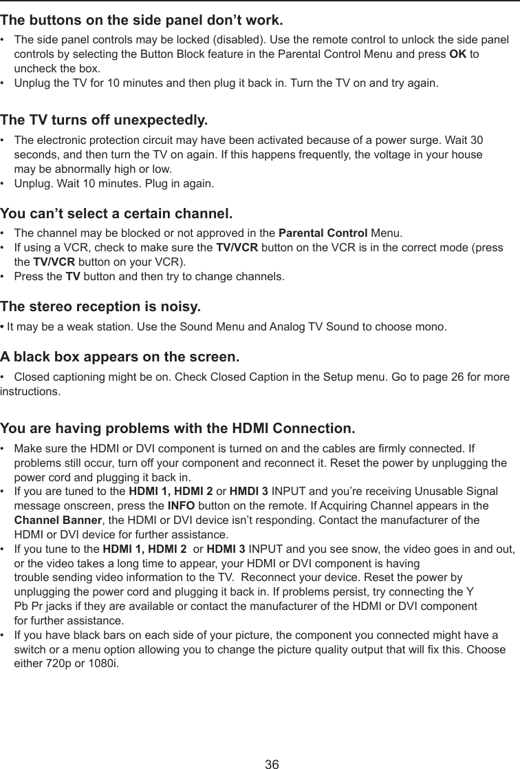  36The buttons on the side panel don’t work.•   The side panel controls may be locked (disabled). Use the remote control to unlock the side panel     controls by selecting the Button Block feature in the Parental Control Menu and press OK to      uncheck the box.•   Unplug the TV for 10 minutes and then plug it back in. Turn the TV on and try again.The TV turns off unexpectedly.•   The electronic protection circuit may have been activated because of a power surge. Wait 30      seconds, and then turn the TV on again. If this happens frequently, the voltage in your house      may be abnormally high or low.•   Unplug. Wait 10 minutes. Plug in again.You can’t select a certain channel.•   The channel may be blocked or not approved in the Parental Control Menu.•   If using a VCR, check to make sure the TV/VCR button on the VCR is in the correct mode (press      the TV/VCR button on your VCR).•   Press the TV button and then try to change channels.The stereo reception is noisy.•It may be a weak station. Use the Sound Menu and Analog TV Sound to choose mono.A black box appears on the screen.•   Closed captioning might be on. Check Closed Caption in the Setup menu. Go to page 26 for more   instructions.You are having problems with the HDMI Connection.•   Make sure the HDMI or DVI component is turned on and the cables are rmly connected. If      problems still occur, turn off your component and reconnect it. Reset the power by unplugging the      power cord and plugging it back in.•   If you are tuned to the HDMI 1, HDMI 2 or HMDI 3 INPUT and you’re receiving Unusable Signal      message onscreen, press the INFO button on the remote. If Acquiring Channel appears in the     Channel Banner, the HDMI or DVI device isn’t responding. Contact the manufacturer of the      HDMI or DVI device for further assistance.•   If you tune to the HDMI 1, HDMI 2  or HDMI 3 INPUT and you see snow, the video goes in and out,    or the video takes a long time to appear, your HDMI or DVI component is having        trouble sending video information to the TV.  Reconnect your device. Reset the power by      unplugging the power cord and plugging it back in. If problems persist, try connecting the Y      Pb Pr jacks if they are available or contact the manufacturer of the HDMI or DVI component      for further assistance.•   If you have black bars on each side of your picture, the component you connected might have a      switch or a menu option allowing you to change the picture quality output that will x this. Choose      either 720p or 1080i.
