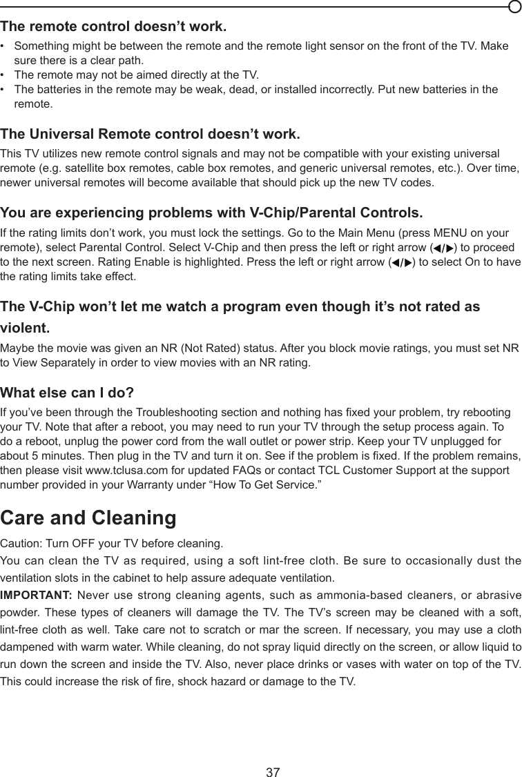  37The remote control doesn’t work.•   Something might be between the remote and the remote light sensor on the front of the TV. Make      sure there is a clear path.•   The remote may not be aimed directly at the TV.•   The batteries in the remote may be weak, dead, or installed incorrectly. Put new batteries in the      remote. The Universal Remote control doesn’t work.This TV utilizes new remote control signals and may not be compatible with your existing universal remote (e.g. satellite box remotes, cable box remotes, and generic universal remotes, etc.). Over time, newer universal remotes will become available that should pick up the new TV codes.You are experiencing problems with V-Chip/Parental Controls.If the rating limits don’t work, you must lock the settings. Go to the Main Menu (press MENU on your remote), select Parental Control. Select V-Chip and then press the left or right arrow ( ) to proceed to the next screen. Rating Enable is highlighted. Press the left or right arrow ( ) to select On to have the rating limits take effect.The V-Chip won’t let me watch a program even though it’s not rated as violent.Maybe the movie was given an NR (Not Rated) status. After you block movie ratings, you must set NR to View Separately in order to view movies with an NR rating.What else can I do?If you’ve been through the Troubleshooting section and nothing has xed your problem, try rebooting your TV. Note that after a reboot, you may need to run your TV through the setup process again. To do a reboot, unplug the power cord from the wall outlet or power strip. Keep your TV unplugged for about 5 minutes. Then plug in the TV and turn it on. See if the problem is xed. If the problem remains, then please visit www.tclusa.com for updated FAQs or contact TCL Customer Support at the support number provided in your Warranty under “How To Get Service.”Care and CleaningCaution: Turn OFF your TV before cleaning.You can clean the TV as required, using a  soft lint-free cloth. Be sure to occasionally  dust the ventilation slots in the cabinet to help assure adequate ventilation.IMPORTANT: Never use strong cleaning agents, such as  ammonia-based cleaners, or abrasive powder. These  types  of  cleaners  will  damage  the  TV. The TV’s  screen  may  be  cleaned  with  a  soft, lint-free cloth as well. Take care not to  scratch or mar the screen. If necessary, you may use a cloth dampened with warm water. While cleaning, do not spray liquid directly on the screen, or allow liquid to run down the screen and inside the TV. Also, never place drinks or vases with water on top of the TV. This could increase the risk of re, shock hazard or damage to the TV.