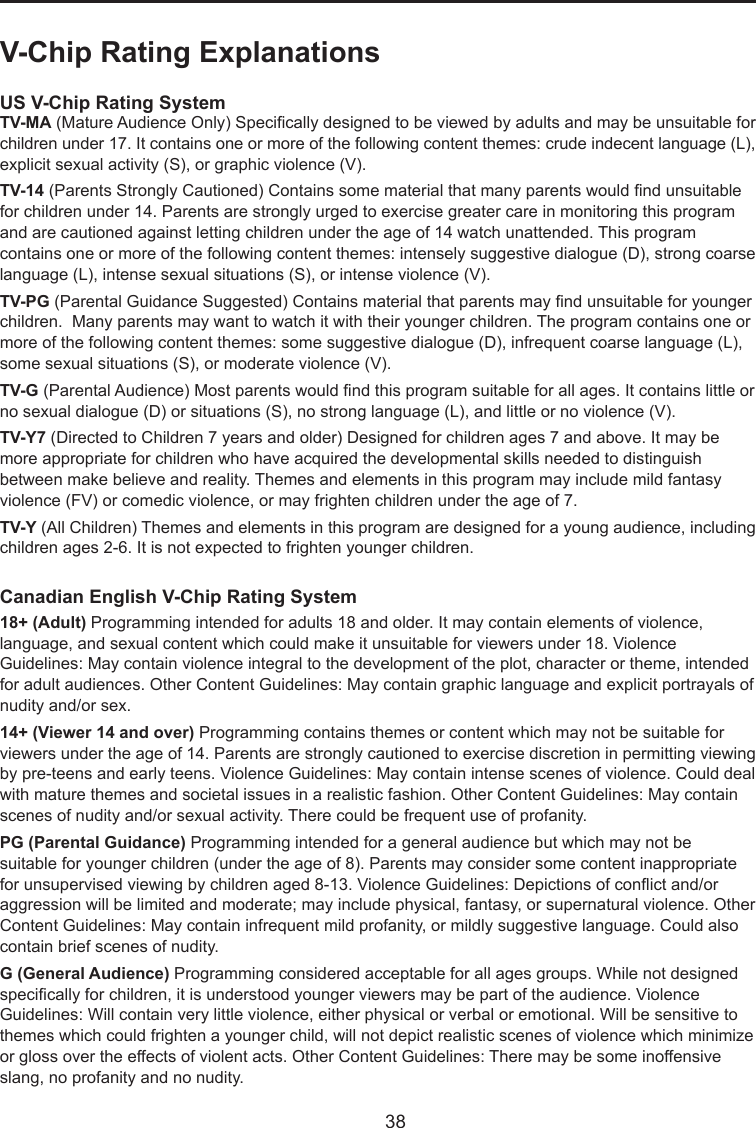  38V-Chip Rating ExplanationsUS V-Chip Rating SystemTV-MA (Mature Audience Only) Specically designed to be viewed by adults and may be unsuitable for children under 17. It contains one or more of the following content themes: crude indecent language (L), explicit sexual activity (S), or graphic violence (V).TV-14 (Parents Strongly Cautioned) Contains some material that many parents would nd unsuitable for children under 14. Parents are strongly urged to exercise greater care in monitoring this program and are cautioned against letting children under the age of 14 watch unattended. This program contains one or more of the following content themes: intensely suggestive dialogue (D), strong coarse language (L), intense sexual situations (S), or intense violence (V).TV-PG (Parental Guidance Suggested) Contains material that parents may nd unsuitable for younger children.  Many parents may want to watch it with their younger children. The program contains one or more of the following content themes: some suggestive dialogue (D), infrequent coarse language (L), some sexual situations (S), or moderate violence (V).TV-G (Parental Audience) Most parents would nd this program suitable for all ages. It contains little or no sexual dialogue (D) or situations (S), no strong language (L), and little or no violence (V).TV-Y7 (Directed to Children 7 years and older) Designed for children ages 7 and above. It may be more appropriate for children who have acquired the developmental skills needed to distinguish between make believe and reality. Themes and elements in this program may include mild fantasy violence (FV) or comedic violence, or may frighten children under the age of 7.TV-Y (All Children) Themes and elements in this program are designed for a young audience, including children ages 2-6. It is not expected to frighten younger children.Canadian English V-Chip Rating System18+ (Adult) Programming intended for adults 18 and older. It may contain elements of violence, language, and sexual content which could make it unsuitable for viewers under 18. Violence Guidelines: May contain violence integral to the development of the plot, character or theme, intended for adult audiences. Other Content Guidelines: May contain graphic language and explicit portrayals of nudity and/or sex. 14+ (Viewer 14 and over) Programming contains themes or content which may not be suitable for viewers under the age of 14. Parents are strongly cautioned to exercise discretion in permitting viewing by pre-teens and early teens. Violence Guidelines: May contain intense scenes of violence. Could deal with mature themes and societal issues in a realistic fashion. Other Content Guidelines: May contain scenes of nudity and/or sexual activity. There could be frequent use of profanity.PG (Parental Guidance) Programming intended for a general audience but which may not be suitable for younger children (under the age of 8). Parents may consider some content inappropriate for unsupervised viewing by children aged 8-13. Violence Guidelines: Depictions of conict and/or aggression will be limited and moderate; may include physical, fantasy, or supernatural violence. Other Content Guidelines: May contain infrequent mild profanity, or mildly suggestive language. Could also contain brief scenes of nudity.G (General Audience) Programming considered acceptable for all ages groups. While not designed specically for children, it is understood younger viewers may be part of the audience. Violence Guidelines: Will contain very little violence, either physical or verbal or emotional. Will be sensitive to themes which could frighten a younger child, will not depict realistic scenes of violence which minimize or gloss over the effects of violent acts. Other Content Guidelines: There may be some inoffensive slang, no profanity and no nudity. 