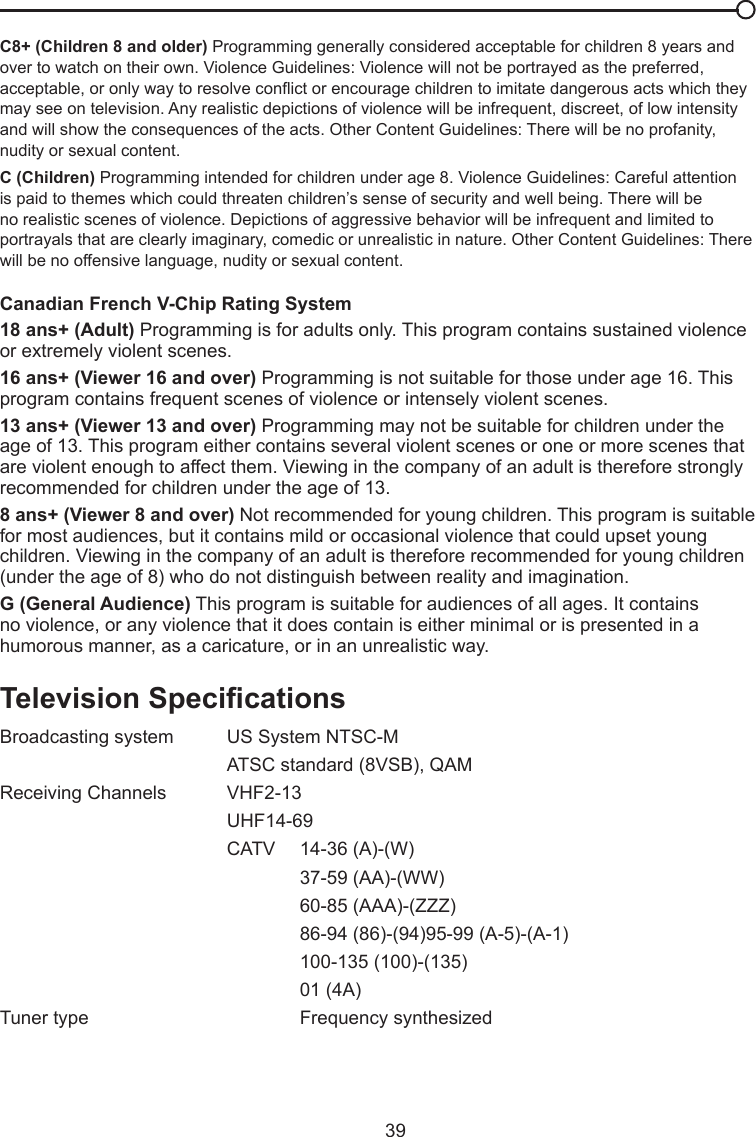   39C8+ (Children 8 and older) Programming generally considered acceptable for children 8 years and over to watch on their own. Violence Guidelines: Violence will not be portrayed as the preferred, acceptable, or only way to resolve conict or encourage children to imitate dangerous acts which they may see on television. Any realistic depictions of violence will be infrequent, discreet, of low intensity and will show the consequences of the acts. Other Content Guidelines: There will be no profanity, nudity or sexual content.C (Children) Programming intended for children under age 8. Violence Guidelines: Careful attention is paid to themes which could threaten children’s sense of security and well being. There will be no realistic scenes of violence. Depictions of aggressive behavior will be infrequent and limited to portrayals that are clearly imaginary, comedic or unrealistic in nature. Other Content Guidelines: There will be no offensive language, nudity or sexual content.Canadian French V-Chip Rating System18 ans+ (Adult) Programming is for adults only. This program contains sustained violence or extremely violent scenes.16 ans+ (Viewer 16 and over) Programming is not suitable for those under age 16. This program contains frequent scenes of violence or intensely violent scenes.13 ans+ (Viewer 13 and over) Programming may not be suitable for children under the age of 13. This program either contains several violent scenes or one or more scenes that are violent enough to affect them. Viewing in the company of an adult is therefore strongly recommended for children under the age of 13.8 ans+ (Viewer 8 and over) Not recommended for young children. This program is suitable for most audiences, but it contains mild or occasional violence that could upset young children. Viewing in the company of an adult is therefore recommended for young children (under the age of 8) who do not distinguish between reality and imagination.G (General Audience) This program is suitable for audiences of all ages. It contains no violence, or any violence that it does contain is either minimal or is presented in a humorous manner, as a caricature, or in an unrealistic way.TelevisionSpecicationsBroadcasting system   US System NTSC-M  ATSC standard (8VSB), QAMReceiving Channels   VHF2-13  UHF14-69  CATV   14-36 (A)-(W)    37-59 (AA)-(WW)    60-85 (AAA)-(ZZZ)    86-94 (86)-(94)95-99 (A-5)-(A-1)    100-135 (100)-(135)    01 (4A)Tuner type     Frequency synthesized