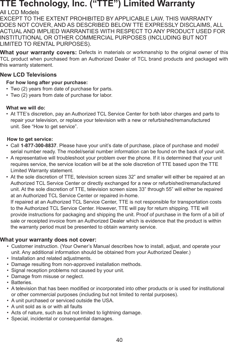   40TTE Technology, Inc. (“TTE”) Limited WarrantyAll LCD ModelsEXCEPT TO THE EXTENT PROHIBITED BY APPLICABLE LAW, THIS WARRANTYDOES NOT COVER, AND AS DESCRIBED BELOW TTE EXPRESSLY DISCLAIMS, ALLACTUAL AND IMPLIED WARRANTIES WITH RESPECT TO ANY PRODUCT USED FORINSTITUTIONAL OR OTHER COMMERCIAL PURPOSES (INCLUDING BUT NOTLIMITED TO RENTAL PURPOSES).What your warranty covers: Defects in materials or workmanship to the  original owner of this TCL product  when purchased from an Authorized  Dealer of TCL brand  products and packaged with this warranty statement.New LCD TelevisionsFor how long after your purchase:•  Two (2) years from date of purchase for parts.•  Two (2) years from date of purchase for labor.What we will do:•  At TTE’s discretion, pay an Authorized TCL Service Center for both labor charges and parts to      repair your television, or replace your television with a new or refurbished/remanufactured      unit. See “How to get service”.     How to get service:•  Call 1-877-300-8837. Please have your unit’s date of purchase, place of purchase and model/     serial number ready. The model/serial number information can be found on the back of your unit.•  A representative will troubleshoot your problem over the phone. If it is determined that your unit      requires service, the service location will be at the sole discretion of TTE based upon the TTE      Limited Warranty statement.•  At the sole discretion of TTE, television screen sizes 32” and smaller will either be repaired at an     Authorized TCL Service Center or directly exchanged for a new or refurbished/remanufactured      unit. At the sole discretion of TTE, television screen sizes 33” through 55” will either be repaired      at an Authorized TCL Service Center or repaired in-home.   If repaired at an Authorized TCL Service Center, TTE is not responsible for transportation costs      to the Authorized TCL Service Center. However, TTE will pay for return shipping. TTE will      provide instructions for packaging and shipping the unit. Proof of purchase in the form of a bill of     sale or receipted invoice from an Authorized Dealer which is evidence that the product is within      the warranty period must be presented to obtain warranty service.What your warranty does not cover:•  Customer instruction. (Your Owner’s Manual describes how to install, adjust, and operate your      unit. Any additional information should be obtained from your Authorized Dealer.)•  Installation and related adjustments.•  Damage resulting from non-approved installation methods.•  Signal reception problems not caused by your unit.•  Damage from misuse or neglect.•  Batteries.•  A television that has been modied or incorporated into other products or is used for institutional     or other commercial purposes (including but not limited to rental purposes).•  A unit purchased or serviced outside the USA.•  A unit sold as is or with all faults•  Acts of nature, such as but not limited to lightning damage.•  Special, incidental or consequential damages.