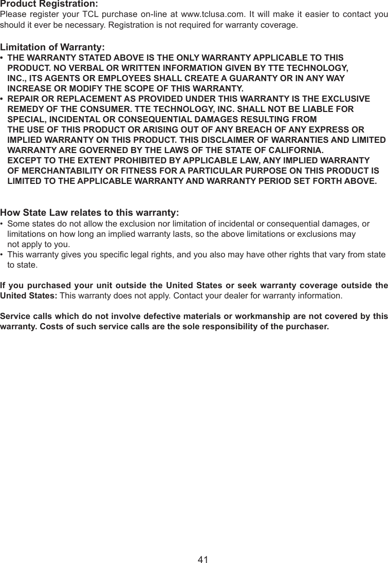   41Product Registration:Please register your TCL purchase  on-line at www.tclusa.com. It  will make it easier  to contact you should it ever be necessary. Registration is not required for warranty coverage.Limitation of Warranty:•THEWARRANTYSTATEDABOVEISTHEONLYWARRANTYAPPLICABLETOTHIS   PRODUCT. NO VERBAL OR WRITTEN INFORMATION GIVEN BY TTE TECHNOLOGY,      INC., ITS AGENTS OR EMPLOYEES SHALL CREATE A GUARANTY OR IN ANY WAY      INCREASE OR MODIFY THE SCOPE OF THIS WARRANTY.•REPAIRORREPLACEMENTASPROVIDEDUNDERTHISWARRANTYISTHEEXCLUSIVE   REMEDY OF THE CONSUMER. TTE TECHNOLOGY, INC. SHALL NOT BE LIABLE FOR      SPECIAL, INCIDENTAL OR CONSEQUENTIAL DAMAGES RESULTING FROM        THE USE OF THIS PRODUCT OR ARISING OUT OF ANY BREACH OF ANY EXPRESS OR      IMPLIED WARRANTY ON THIS PRODUCT. THIS DISCLAIMER OF WARRANTIES AND LIMITED    WARRANTY ARE GOVERNED BY THE LAWS OF THE STATE OF CALIFORNIA.        EXCEPT TO THE EXTENT PROHIBITED BY APPLICABLE LAW, ANY IMPLIED WARRANTY      OF MERCHANTABILITY OR FITNESS FOR A PARTICULAR PURPOSE ON THIS PRODUCT IS      LIMITED TO THE APPLICABLE WARRANTY AND WARRANTY PERIOD SET FORTH ABOVE.How State Law relates to this warranty:•  Some states do not allow the exclusion nor limitation of incidental or consequential damages, or      limitations on how long an implied warranty lasts, so the above limitations or exclusions may      not apply to you.•  This warranty gives you specic legal rights, and you also may have other rights that vary from state    to state.If you purchased your  unit outside the United  States or seek warranty coverage outside the United States: This warranty does not apply. Contact your dealer for warranty information.Service calls which do not involve defective materials or workmanship are not covered by this warranty. Costs of such service calls are the sole responsibility of the purchaser.