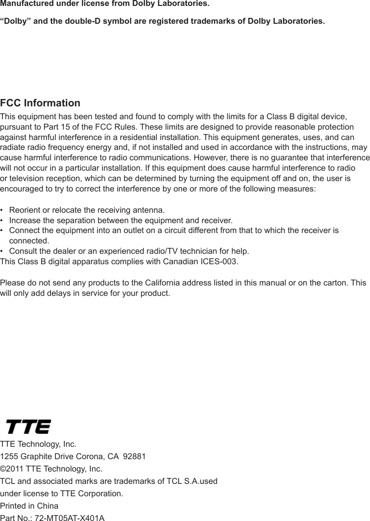   42FCC InformationThis equipment has been tested and found to comply with the limits for a Class B digital device, pursuant to Part 15 of the FCC Rules. These limits are designed to provide reasonable protection against harmful interference in a residential installation. This equipment generates, uses, and can radiate radio frequency energy and, if not installed and used in accordance with the instructions, may cause harmful interference to radio communications. However, there is no guarantee that interference will not occur in a particular installation. If this equipment does cause harmful interference to radio or television reception, which can be determined by turning the equipment off and on, the user is encouraged to try to correct the interference by one or more of the following measures:•  Reorient or relocate the receiving antenna.•  Increase the separation between the equipment and receiver.•  Connect the equipment into an outlet on a circuit different from that to which the receiver is      connected.•  Consult the dealer or an experienced radio/TV technician for help.This Class B digital apparatus complies with Canadian ICES-003.Please do not send any products to the California address listed in this manual or on the carton. This will only add delays in service for your product.TTE Technology, Inc.1255 Graphite Drive Corona, CA  92881©2011 TTE Technology, Inc.TCL and associated marks are trademarks of TCL S.A.used under license to TTE Corporation.Printed in ChinaPart No.: 72-MT05AT-X401AManufactured under license from Dolby Laboratories.“Dolby” and the double-D symbol are registered trademarks of Dolby Laboratories.