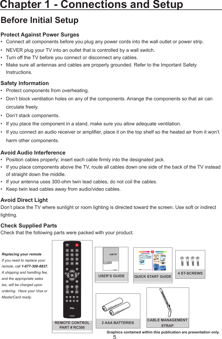  5QUICK START GUIDEBefore Initial SetupProtect Against Power Surges•  Connect all components before you plug any power cords into the wall outlet or power strip.•  NEVER plug your TV into an outlet that is controlled by a wall switch.•  Turn off the TV before you connect or disconnect any cables.•  Make sure all antennas and cables are properly grounded. Refer to the Important Safety       Instructions.Safety Information•   Protect components from overheating.•   Don’t block ventilation holes on any of the components. Arrange the components so that air can      circulate freely.•   Don’t stack components.•   If you place the component in a stand, make sure you allow adequate ventilation.•   If you connect an audio receiver or amplier, place it on the top shelf so the heated air from it won’t     harm other components.Avoid Audio Interference•   Position cables properly; insert each cable rmly into the designated jack.•   If you place components above the TV, route all cables down one side of the back of the TV instead    of straight down the middle.•   If your antenna uses 300-ohm twin lead cables, do not coil the cables. •   Keep twin lead cables away from audio/video cables.Avoid Direct LightDon’t place the TV where sunlight or room lighting is directed toward the screen. Use soft or indirect lighting.Check Supplied PartsCheck that the following parts were packed with your product.Chapter 1 - Connections and SetupREMOTE CONTROLPART # RC300VOLCHRC3000 N01INPUTGUIDEMENUCLEARGO BACKINFOMUTEFA VMEDIAMTSTVPICZOOM       +ZOOM        -Replacing your remoteIf you need to replace your remote, call 1-877-300-8837.  A shipping and handling fee, and the appropriate sales tax, will be charged upon ordering.  Have your Visa or MasterCard ready.Graphics contained within this publication are presentation only.2 AAA BATTERIES CABLE MANAGEMENT STRAPUSER’S GUIDE 4 ST-SCREWSLCD TVUser’ s  Guide For use with model: L40FHDF12T A  /                                Need Assistance?Please visit our website at www.tclusa.comor call 1-877-300-8837.L40FHDM12