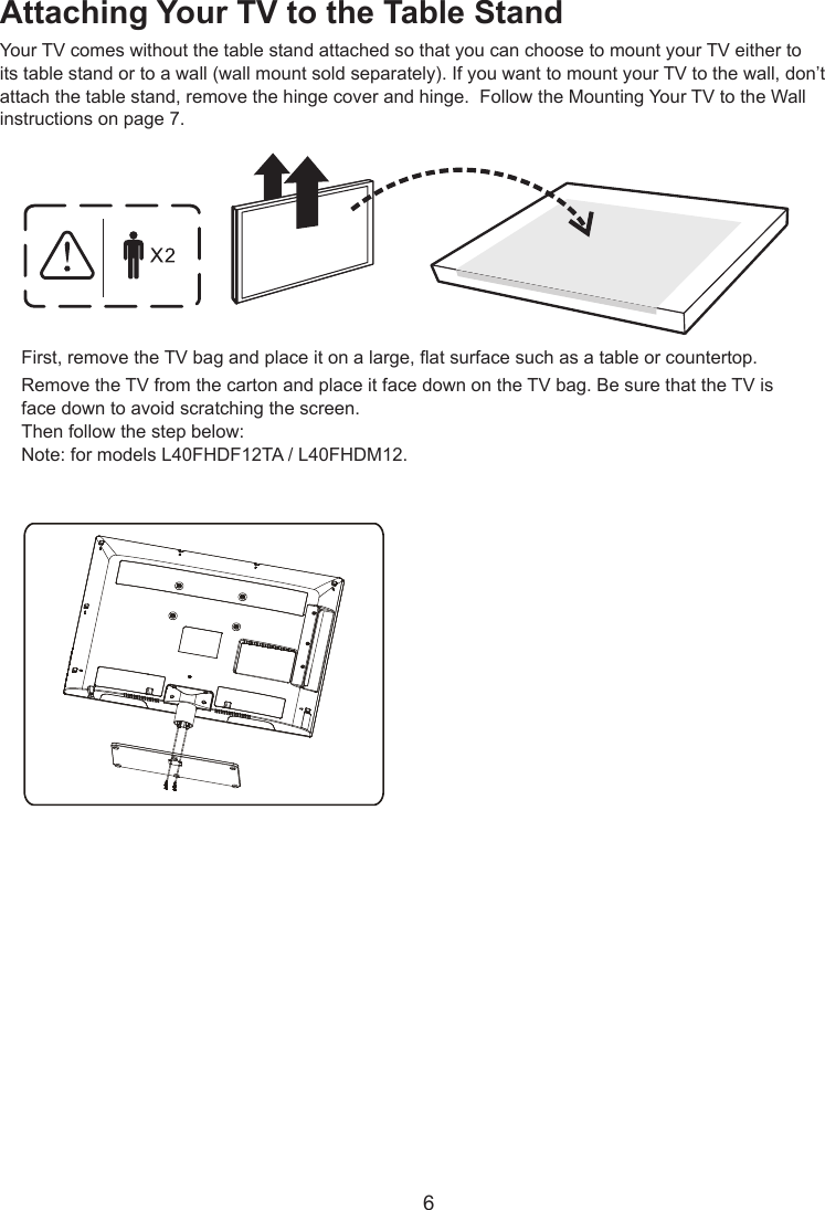  6Attaching Your TV to the Table StandYour TV comes without the table stand attached so that you can choose to mount your TV either to its table stand or to a wall (wall mount sold separately). If you want to mount your TV to the wall, don’t attach the table stand, remove the hinge cover and hinge.  Follow the Mounting Your TV to the Wall instructions on page 7.First, remove the TV bag and place it on a large, at surface such as a table or countertop. Remove the TV from the carton and place it face down on the TV bag. Be sure that the TV is face down to avoid scratching the screen.Then follow the step below:Note: for models L40FHDF12TA / L40FHDM12.