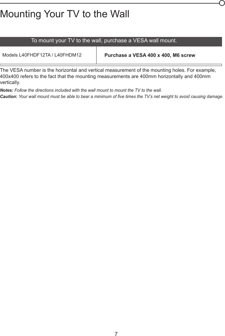  7Mounting Your TV to the WallThe VESA number is the horizontal and vertical measurement of the mounting holes. For example,400x400 refers to the fact that the mounting measurements are 400mm horizontally and 400mm vertically.Notes: Follow the directions included with the wall mount to mount the TV to the wall.Caution: Your wall mount must be able to bear a minimum of ve times the TV’s net weight to avoid causing damage.To mount your TV to the wall, purchase a VESA wall mount.Models L40FHDF12TA / L40FHDM12 Purchase a VESA 400 x 400, M6 screw          